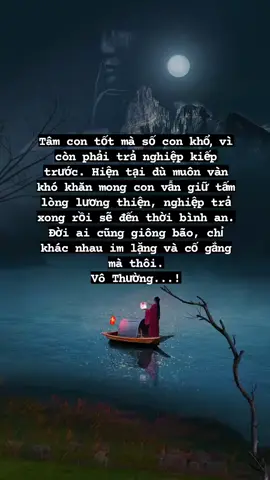 Tâm con tốt mà số con khổ, vì còn phải trả nghiệp kiếp trước. Hiện tại dù muôn vàn khó khăn mong con vẫn giữ tấm lòng lương thiện, nghiệp trả xong rồi sẽ đến thời bình an. Đời ai cũng giông bão, chỉ khác nhau im lặng và cố gắng mà thôi. Vô Thường...!