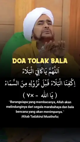 Doa Tolak Bala: Dibaca 3x Setiap Hari Selasa اَللهُمَّ يَا كَافِيَ الْبَلاَءِ  اِكْفِناَ الْبَلاَءِ قَبْلَ نُزُوْلِهِ مِنَ السَّمَاءِ  (يا الله 7x) “Barangsiapa yang membaca, maka Allah melindunginya dari segala marabahaya dan bala bencana yang akan turun kepadanya ” (Kitab Tadzkirul Musthofa)