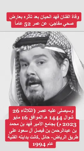 الفنان فهد الحيان بعد تأثره بعارض صحي مفاجئ، وتوفي عن 52 عاماً  وسيصلى عليه عصر (الثلاثاء 26 شوال 1444 هـ الموافق 16 مايو 2023 م ) بجامع الأمير فهد بن محمد بن عبدالرحمن بن فيصل آل سعود على طريق الرياض- حائل .كانت بدايته الفنية عام 1994