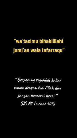Dan berpegang teguhlah kamu semuanya pada tali (agama) Allah, dan janganlah kamu bercerai berai, dan ingatlah nikmat Allah kepadamu ketika kamu dahulu (masa jahiliah) bermusuhan, lalu Allah mempersatukan hatimu, sehingga dengan karunia-Nya kamu menjadi bersaudara, sedangkan (ketika itu) kamu berada di tepi jurang neraka, lalu Allah menyelamatkan kamu dari sana. Demikianlah, Allah menerangkan ayat-ayat-Nya kepadamu agar kamu mendapat petunjuk. QS.Al Imran : 103