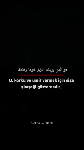 O, korku ve ümit vermek için size şimşeği gösterendir, yağmur yüklü bulutları meydana getirendir.Gök gürlemesi O’na hamd ederek tespih eder. Melekler de O’nun korkusundan tespih ederler. O, yıldırımlar gönderir de onlarla dilediğini çarpar. Onlar ise Allah hakkında mücadele ediyorlar. Hâlbuki O, azabı çok şiddetli olandır. Ra'd Sûresi 12-13 Ayetler @fayda.kanali  Takip et 👍 #kuran #sünnet #hadis #ayet #tevhid #ilim #yağmur #şimşek #islam 