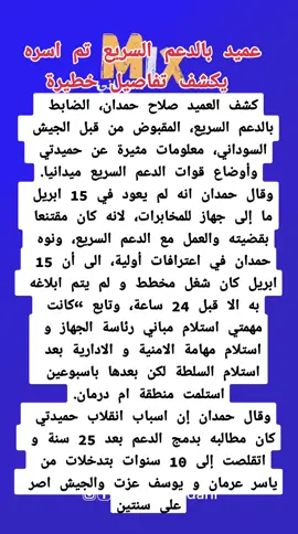 عميد بالدعم السريع تم اسره يكشف تفاصيل خطيرة كشف العميد صلاح حمدان، الضابط بالدعم السريع، المقبوض من قبل الجيش السوداني، معلومات مثيرة عن حميدتي وأوضاع قوات الدعم السريع ميدانيا. وقال حمدان انه لم يعود في 15 ابريل ما إلى جهاز للمخابرات، لانه كان مقتنعا بقضيته والعمل مع الدعم السريع، ونوه حمدان في اعترافات أولية، الى أن 15 ابريل كان شغل مخطط و لم يتم ابلاغه به الا قبل 24 ساعة، وتابع “كانت مهمتي استلام مباني رئاسة الجهاز و استلام مهامة الامنية و الادارية بعد استلام السلطة لكن بعدها باسبوعين استلمت منطقة ام درمان. وقال حمدان إن اسباب انقلاب حميدتي كان مطالبه بدمج الدعم بعد 25 سنة و اتقلصت إلى 10 سنوات بتدخلات من ياسر عرمان و يوسف عزت والجيش اصر على سنتين