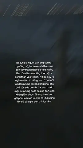Ba từng là người đàn ông con rất ngưỡng mộ, ba là niềm tự hào của con vậy mà giờ đây ba tệ đi nhiều lắm. Ba dần có những thói hư, ba dấng thân vào tệ nạn. Nợ ba gây ra ngày một chất đống, con ở độ tuổi vừa lớn những gì con đang phải chịu quá sức của con rồi ba, con muốn mặc kệ nhưng ba là ba của con, con không làm được. Nhưng ba ơi con gái phải làm sao kéo ba ra khỏi vũng lầy đó bây giờ, con bất lực lắm..