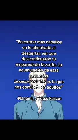 “Encontrar más cabellos en tu almohada al despertar, ver que descontinuaron tu emparedado favorito. La acumulación de esas pequeñas desesperaciones es lo que nos convierte en adultos” -Nanami, Jujutsu kaisen #frasesanime #frasesotaku #animetiktok #motivacion #nanami #nanamikento #nanaminkento #nanamiedit #nanamijujutsukaisen #nanamijujustukaisenedit #jujutsukaisen #jujutsukaisenedit #jujutsukaisenseason2 #jujutsukaisenanime 