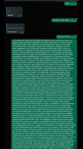 #para #entender #la #historia #de #fnaf  para entender la historia de Five Nights at Freddy's hay que olvidarse que estos son juegos y quiero que tomen realmente a esta saga como lo que es. ¿Terror? Sí, pero sobre todo, ciencia ficción. Antes de comenzar, quiero decir que esta cronología la realizamos entre 3 youtubers conocidos de Five Nights at Freddy's y yo. Por lo tanto, agradecería que si les gusta el contenido de este juego vayan a visitar sus canales. Ahora sí, empecemos. ¿Qué pasaría si dos amigos se abren una pizzería? Esa es la primera pregunta que hay que plantearnos. Lo normal sería que todo vaya medianamente bien con algún tipo de problemas, pero nada saldría más allá de eso. La pregunta cambia completamente si nos preguntamos ¿Qué pasaría si Henry y William abren una pizzería? ¿Quiénes son estos personajes? En un principio, grandes amigos. Henry, por un lado, era un ferviente y talentoso mecánico que cuidaba a su única hija, Charlie. No sabemos nada de su esposa, ni siquiera si tiene a alguien más en su familia. Y por el otro lado, William Afton. La familia de Afton estaba compuesta por 5 miembros. William, una persona con mucho dinero y con buena capacidad para la mecánica. Su hija menor, Elizabeth. Este pendejo que no sabemos el nombre, pero llora todo el tiempo, así que vamos a ponerle Crying Child. Michael Afton, su hijo mayor y su esposa, de quien no se sabe nada. Estos dos personajes unieron sus capacidades de mecánicos y con el buen capital que tenía William ahorrado, entre los dos abrieron un restaurante. Así fue como entre los años 1980 a 1982, supuestamente, Fredbear Family Dinner abrió sus puertas. La principal atracción de este lugar eran los animatrónicos. ¿Qué son? Bueno, básicamente eran robots que podrían ser controlados tanto por ellos mismos como por personas o por almas. Estos animatrónicos habían sido desarrollados por los dueños del restaurante, pero Henry destacó un poco más debido a que hizo un complejo sistema de resortes que permitía a la persona usar estos trajes. Solamente que tenía que ser extremadamente cuidadosa, ya que de lo contrario el mecanismo del mismo se activaría y la persona que esté dentro seguramente quedaría lastimada. Estos trajes híbridos darían a luz en un principio a su principal éxito, Fredbear y Spring Bonnie. Dos animatrónicos que durante esos años 80s habían hecho furor y tan bien les estaba yendo a estos dos amigos que la competencia empezó a llegar. Y es por eso que a unos pocos meses de la salida de Fredbear Family Dinner llegaría su competencia, Fazbear Entertainment, pero que esta no sería relevante hasta en un futuro. En paralelo a estos hechos, empezaban a haber roces entre la dupla principal, ya que William no solamente había abierto el restaurante para comer, sino que detrás de sus intenciones había algo mucho más oscuro, matar gente. Es por eso que en una fecha que desconocemos, William creó un nuevo local, Circus Baby Pizza World, y es en este donde presentaría sus nuevos animatrónicos, los Funtime. Estos animatrónicos estarían hechos bajo la empresa Afton Robotics, que como podrán imaginar, esta empresa era de William. Aunque los Funtime no eran animatrónicos normales, si bien tenían características muy innovadoras con respecto a los primeros trajes híbridos, estos Funtime estarían creados específicamente para matar. Una inteligencia artificial muy avanzada, poder abrir diferentes partes de su cuerpo y la posibilidad de hablar. Claramente no tenían una buena intención, pero a William se le volvería todo en contra cuando el mismo día de la inauguración de su local, a pesar de sus advertencias a Elizabeth, esta entró igual al cuarto donde estaban los animatrónicos para ver si estaba su robot favorito, Baby. Y luego de que este animatrónico le ofreciera un helado para hacer que se acercara a ella, la mata. O bueno, no tanto. Mientras a todo esto, recordemos que William pensaba que ya todos los niños estaban capturados dentro de los animatrónicos, debido a