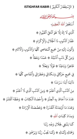 Istighfar Kabir ( الإِسْتِغْفَارُ الْكَبِيْرُ ) أَسْتَغْفِرُ اللّٰهَ الْعَظِيْمَ ، Astaghfirullāhal ‛aẓīm, Aku memohon keampunan Allah yang Maha Agung الَّذِيْ لَا إِلٰهَ إِلَّا هُوَ الْحَيَّ الْقَيُّوْمَ ، *Alladhī lā ilāha illā hū, al-ḥayy al-qayyūm,* Yang tiada tuhan yang disembah melainkan Dia, Yang Maha Hidup, Yang Maha Berdiri Dengan SendiriNya غَفَّارَ الذُّنُوْبِ ذَاالْجَلَالِ وَالإِكْرَامِ ، *Ghaffār adh-dhunūbi, dhal-jalāli wal-ikrām,* Dia adalah Tuhan Yang Maha Pengampun segala dosa, Yang mempunyai Ketinggian dan Kemuliaan وَأَتُوْبُ إِلَيْهِ مِنْ جَمِيْعِ الْمَعَاصِي كُلِّهَا وَالذُّنُوْبِ وَالآثَامِ ، *Wa atūbu ilayhi min jamī‛il-ma‛āṣī kullihā wal-dhunūbi wal-āthām,* Dan aku bertaubat kepadaNya dari semua kemaksiatan, semua sekali, dan dari segala dosa dan kesalahan وَمِنْ كُلِّ ذَنْبٍ أَذْنَبْتُهُ عَمْدًا وَخَطَأً  *Wa min kulli dhanbin adhnabtuhu ‛amdan wa khaṭa’ā,* Dan daripada segala dosa yang aku lakukannya sama ada sengaja atau tidak sengaja ظَاهِرًا وَبَاطِنًا ، قَوْلاً وَفِعْلاً ، Zāhiran wa bāṭinā, qawlan wa fi‛lā, Yang zahir dan yang batin, dalam bentuk percakapan dan dalam bentuk perbuatan فِي جَمِيْعِ حَرَكَاتِىْ وَسَكَنَاتِىْ وَخَطَرَاتِىْ وَأَنْفَاسِىْ كُلِّهَا  Fī jamī‛i ḥarakātī wa sakanātī wa khaṭarātī wa anfāsī kullihā, Dalam setiap pergerakkanku dan dalam setiap diamku dan dalam setiap lintasan hati dan dalam setiap penafasanku, semuanya sekali دَائِمًا أَبَدًا سَرْمَدًا ، Dā’iman abadan sarmadā, Selalu, selama-lamanya dengan tiada akhirnya مِنَ الذَّنْبِ الَّذِىْ أَعْلَمْ ، وَمِنَ الذَّنْبِ الَّذِىْ لَا أَعْلَمْ ، *Minadh-dhanbilladhī a‛lam, wa minadh-dhanbilladhī lā a‛lam,* Daripada dosa yang aku ketahui dan daripada dosa yang tidakku ketahui عَدَدَ مَا أَحَاطَ بِهِ العِلْمُ ، وَأَحْصَاهُ الْكِتَابُ ، وَخَطَّهُ الْقَلَمُ ، *‛Adada mā aḥāṭa bihil ‛ilmu wa aḥṣāhul kitābu wa khaṭṭahul qalam,* Sebanyak bilangan apapun yang meliputi ilmu (Allah), dan apapun yang dihitung oleh kitab (Allah), dan apapun yang ditulis oleh kalam (Allah) وَعَدَدَ مَا أَوْجَدَتْهُ الْقُدْرَةُ ، وَخَصَّصَتْهُ الإِرَادَةُ ،  Wa ‛adada mā awjadat-hul qudrah, wa khaṣṣaṣat-hul irādah, Dan sebilangan apapun yang dijadikan oleh kudrat (Allah), dan apa yang dikhususkan oleh kehendak (Allah) وَمِدَادَ كَلِمَاتِ اللّٰهِ ، Wa midāda kalimātillāh, Dan sebilangan kalimat-kalimat Allah كَمَا يَنْبَغِي لِجَلَالِ وَجْهِ رَبِّنَا  kamā yanbaghī li-jalāli wajhi Rabbinā, Sebagaimana yang sepatutnya, mengikut Kemuliaan dan Ketinggian Dzat Tuhan kami وَجَمَالِهِ وَكَمَالِهِ ، وَكَمَا يُحِبُّ رَبُّنَا وَيَرْضَىٰ. Wa jamālihī wa kamālihī wa kamā yuḥibbu Rabbunā wa yarḍā, Dan Kecantikkannya, dan kesempurnaannya, dan sebagaimana yang disukai oleh Tuhan kami dan diredhai olehNya.