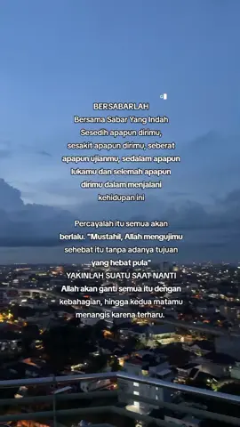 BERSABARLAH Bersama Sabar Yang Indah Sesedih apapun dirimu, sesakit apapun dirimu, seberat apapun ujianmu, sedalam apapun lukamu dan selemah apapun dirimu dalam menjalani kehidupan ini Percayalah itu semua akan berlalu. 