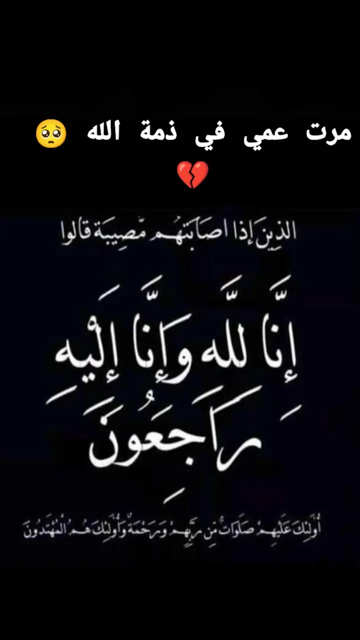 مرت عمي في ذمة الله 💔😔 إنا لله وإنا إليه راجعون البقاء لله بِسْمِ اللَّـهِ الرَّحْمَـٰنِ الرَّحِيمِ  (( يَا أَيَّتُهَا النَّفْسُ الْمُطْمَئِنَّةُ ارْجِعِي إِلَى رَبِّكِ رَاضِيَةً مَرْضِيَّةً فَادْخُلِي فِي عِبَادِي وَادْخُلِي جَنَّتِي ))  صدق الله العلي العظيم   بـقــلــوب مؤمنة وراضية بقضاء الله وقدره انتقلت الى رحمة الله تعالى مرت عمي نسأل الله عز وجل أن يتغمدها بواسع رحمته  اللَّهُمَّ اغْفِرْ لَهُا وارْحَمْهُا وعافِهِا  واعفُ عنْها وأكرمْ نُزُلها، ووسِّع مُدْخلَها ، واغسلها بالمَاءِ والثَّلْجِ والبَرَدِ ، ونَقِّها من الخطَايا كَمَا ينقى الثَّوبَ الأَبيضَ من الدَّنَسِ ، وأَدْخِلْها الجَنَّةَ وأعِذْها من عَذَاب القَبْرِ . إنا لله وإنا إليه راجعون💔💔💔 #ترحمو_عليها😔💔 