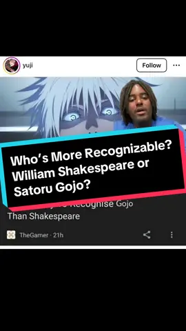 Are you more likely to recognize William Shakespeare or Satoru Gojo? Apparently a studies says Gojo takes the W! What do you think? #greenscreen #williamshakespeare #shakespeare #satoru #satorugojo #william #gojo #gojousatoru #gojou #gojosatoru #plays #jjk #jjkanime #jjkedit #jjkmanga #jjk0 #jjkseason2 #jjkmemes #shibuyaarc #jujutsu #jujutsukaisen0 #study #jujutsukaisenanime #survey #jujutsukaisenmanga #surveys #jujutsukaisenseason2 #sixeyes #jujutsukaisenmovie #englishclass #limitless #infinity #curses #domain #domainexpansion #infinite #animepage #animedebate #animejournal #animeboys #animecommunity #animecharacters #character #fy #fyp #fypシ #fypp #foru #forup #forupage #forupageシ #foryou #foryoupage #foryoup #foryourepage #peak #peakanime #anime #animes #animefan #animefans #animelover #animelovers #animelover❤️ #animefyp #animefypシ #animetiktok #animetok #animetiktok #animetiktoker #animeboy #animerecommendations #weeb #weebtiktok #weebtok #weeb🤓 #weebnation #weebsociety #weeballiance #animefandom #fandom #animefandoms #peakfiction #peakanime #manga #mangareader #animewatcher #animefanbase #fans #animepage #animenation #animememes #animememe #animediscussion #animeforyou #animeboy #animestiktok #animescene #animedebate #animeaccount #animecharacters #animecommunity #animeviral #animeweeb #animeworld #animeviral #animevideo #animecontent #animecontents #animecontentcreator #animecreator #animevideo #animememe #TikTokSeries 