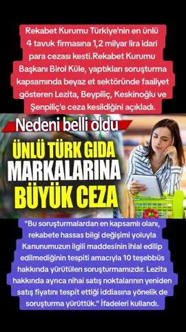 Rekabet Kurumu Türkiye'nin en ünlü  4 tavuk firmasına 1,2 milyar lira idari  para cezası kesti.Rekabet Kurumu  Başkanı Birol Küle, yaptıkları soruşturma kapsamında beyaz et sektöründe faaliyet gösteren Lezita, Beypiliç, Keskinoğlu ve Şenpiliç'e ceza kesildiğini açıkladı. ''Bu soruşturmalardan en kapsamlı olanı, rekabete hassas bilgi değişimi yoluyla Kanunumuzun ilgili maddesinin ihlal edilip edilmediğinin tespiti amacıyla 10 teşebbüs hakkında yürütülen soruşturmamızdır. Lezita hakkında ayrıca nihai satış noktalarının yeniden satış fiyatını tespit ettiği iddiasına yönelik de soruşturma yürüttük.