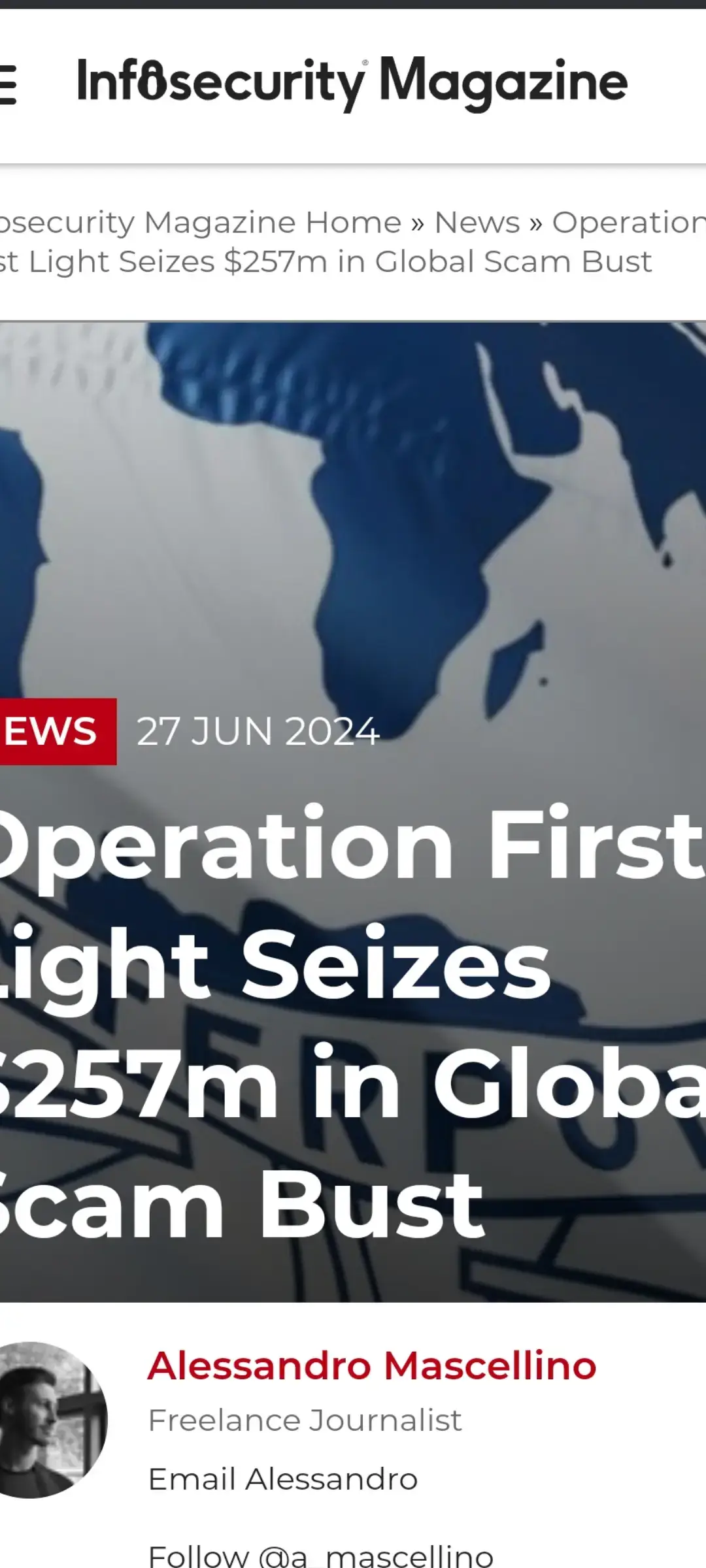 Infosecurity Magazine Home » News » Operation First Light Seizes $257m in Global Scam Bust Operation First Light Seizes $257m in Global Scam Bust NEWS27 JUN 2024 Written by ￼ Alessandro Mascellino Freelance Journalist Email Alessandro Follow @a_mascellino Police forces from 61 countries have joined forces to dismantle online scam networks through Operation First Light 2024.  The operation, orchestrated by Interpol, resulted in the arrest of 3950 suspects and the identification of 14,643 more.  Authorities managed to freeze 6745 bank accounts and seized assets worth $257m, significantly disrupting transnational organized crime networks involved in phishing, investment fraud, fake online shopping sites, and romance and impersonation scams. During the operation, police intercepted approximately $135m in fiat currency and $2m in cryptocurrency. Fiat currency, such as the US Dollar, Euro or Yen, is officially issued and regulated by governments. In addition, over $120m worth of assets, including real estate, luxury vehicles and high-value jewelry, were confiscated. Notably, the operation saw significant achievements in various regions. In Hong Kong, multiple suspects were apprehended, and in Brazil, the Federal Police seized luxury items, including jewelry and electronics. In Namibia, authorities dismantled a sophisticated international scam network in the capital, rescuing 88 youths forced into conducting scams, and seized 163 computers and 350 mobile phones. Read more on Interpol operations: How Interpol is Strengthening Regional and Global Defenses Against Cybercrime According to a post published by Interpol today, the agency’s General Secretariat headquarters played a crucial role in analyzing data from seized devices and supporting local police efforts in countries like Namibia.  The operation also utilized Interpol’s Global Rapid Intervention of Payments (I-GRIP) mechanism to trace and intercept illicit proceeds, successfully recovering significant sums in various instances.  Dr. Isaac Kehinde Oginni, Director of Interpol’s Financial Crime and Anti-Corruption Centre (IFCACC), emphasized the operation’s broader impact beyond financial metrics.  “The results of this global police operation are more than just numbers – they represent lives protected, crimes prevented, and a healthier global economy worldwide,” he said. First Light operations have been reportedly coordinated by Interpol since 2014 to enhance international cooperation in tackling social engineering and telecom fraud.  The latest operation was funded by China’s Ministry of Public Security, which hosted the concluding meeting in Tianjin. The meeting brought together participating countries to analyze results, share intelligence and plan future operations. Image credit: Borka Kiss / Shutterstock.com You may also like Airlines Battle Surge in Loyalty Program Fraud NEWS5 SEP 2023 Global Public-Private Partnerships Key to Fighting Cybercrime NEWS27 JAN 2021 Interpol-Led Initiative Targets 1300 Suspicious IPs NEWS1 FEB 2024 Notorious Phishing-as-a-Service Platform Shuttered NEWS9 AUG 2023 Police Arrest Hundreds of Human Traffickers Linked to Cyber Fraud NEWS11 DEC 2023 What’s hot on Infosecurity Magazine? Read Shared Watched Editor's Choice CISOs Reveal Firms Prioritize Savings Over Long-Term Security NEWS27 JUN 2024 1 Chinese State Actors Use Ransomware to Conceal Real Intent NEWS27 JUN 2024 2 Novel Banking Malware Targets Customers in Southeast Asia NEWS26 JUN 2024 3 Majority of Critical Open Source Projects Contain Memory Unsafe Code NEWS27 JUN 2024 4 IT Leaders Split on Using GenAI For Cybersecurity NEWS27 JUN 2024 5 How to Backup and Restore Database in SQL Server BLOG27 MAR 2023 6 The magazine About Infosecurity Meet the team Contact us Advertisers Media pack Contributors Forward features Op-ed Next-gen submission Copyright © 2024 Reed Exhibitions Ltd. Terms and Conditions Privacy Policy Intellectual property statement Cookies Settings Cookie Policy Sitemap