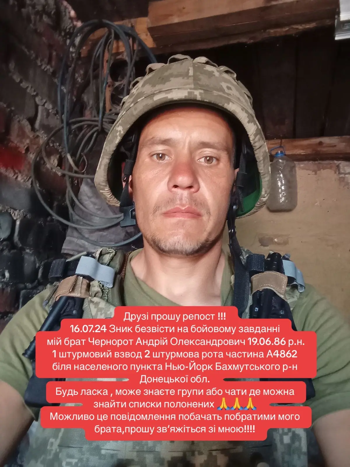 Друзі прошу репост !!!  16.07.24 Зник безвісти на бойовому завданні  мій брат Чернорот Андрій Олександрович 19.06.86 р.н.  1 штурмовий взвод 2 штурмова рота частина А4862  біля населеного пункта Нью-Йорк Бахмутського р-н Донецької обл.  Будь ласка , може знаєте групи або чати де можна знайти списки полонених 🙏🙏🙏  Можливо це повідомлення побачать побратими мого брата,прошу зв‘яжіться зі мною!!!! #ukraine #war 