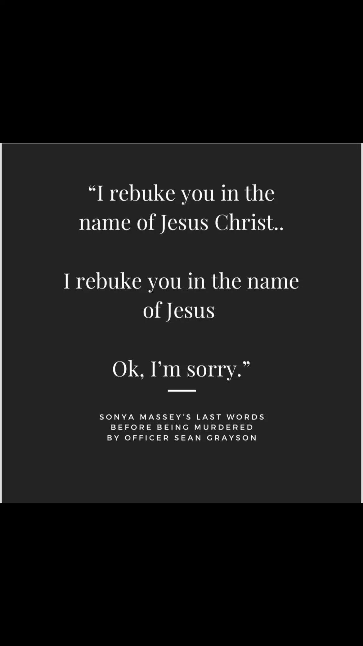 She is the one who called the police to her home for help. She invited them in saying “I love the police”, they interrogated her as if she committed a crime, she did not. She did not throw the water at him, she did not drop the water near him. Water is not a deadly weapon.  She said “I rebuke you in the name of Jesus Christ” He said “you better not ill shoot you in the fcking face right now” She said again “I rebuke you in the name of Jesus” And he fired 3 bullets at point blank range at her head. He understood clearly what she said bc he later repeated it when backup arrived -  Officer: where’s the gun?? Sean: no gun she had a pot of boiling water  Officer: NO GUN!?!? Sean: “she said I rebuke you in the name of Jesus” Officer: and you shot her? Sean. Yea This man also delayed care to Massey saying “she’s done it’s a shot to the head” and later was caught on body cam saying “crazy fcking bitch” He had a history of DUIs - and had been passed around police departments SIX TIMES in the last few years and reportedly was working with an expired police license. #sonyamassey 