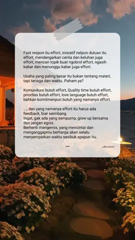 Rabu, 28 Agustus 2024 | 10.43 🍀 Fast respon itu effort, inisiatif nelpon duluan itu effort, mendengarkan cerita dan keluhan juga effort, mencari topik buat ngobrol effort, ngasih kabar dan menunggu kabar juga effort. Usaha yang paling besar itu bukan tentang materi, tapi tenaga dan waktu. Paham ya? Komunikasi butuh effort, Quality time butuh effort, prioritas butuh effort, love language butuh effort, bahkan komitmenpun butuh yang namanya effort. ..., dan yang namanya effort itu harus ada feedback, biar seimbang. Ingat, gak ada yang sempurna, grow up bersama dan jangan egois. Berhenti mengemis, yang mencintai dan menganggapmu berharga akan selalu menyempatkan waktu sesibuk apapun itu. . #Love #couple #Relationship #healthyrelationship #couplegoals #komunikasi #respect #effort #pasangan #fypシ゚ 