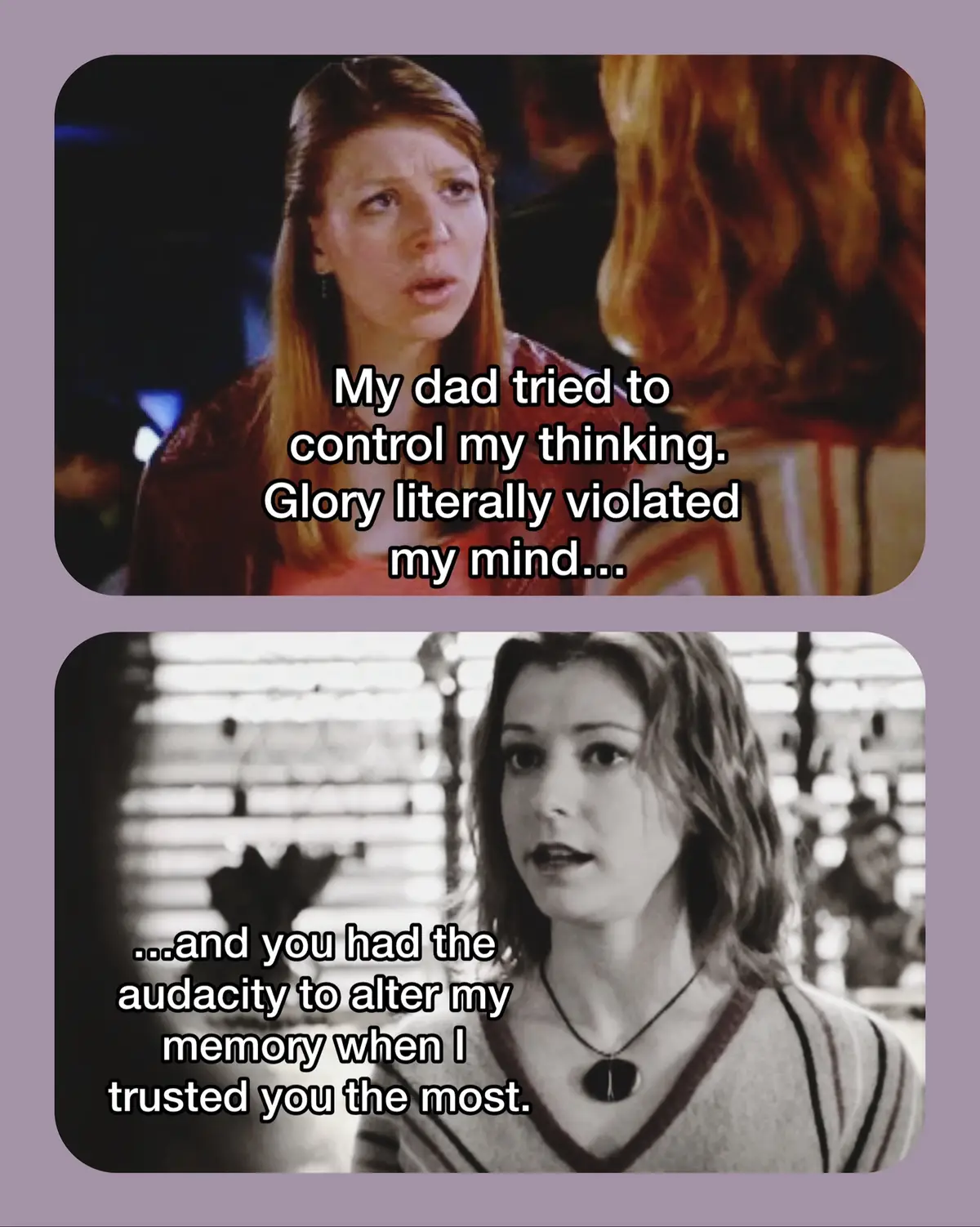 Cause when the roof caved in and the truth came out I just didn't know what to do. Some of the worst betrayal moments in the Buffyverse in my opinion. Which one do you think is the worst? There are more people involved in the last scenario I just couldn’t fit them all in the picture. Pretty much everyone in the episode except for Andrew and Spike contributed to Buffy being thrown out of her own home.  Giles is involved in three out of the six incidents. I still love Giles overall, but these were pretty big betrayals especially what he did in Helpless.  I feel really badly for Tara when it comes to Willow erasing her memories with magic. Tara felt so violated by what Glory had done to her. She also grew up with a father who tried to manipulate her into thinking she was a demon. She loved and trusted Willow only to have Willow also take advantage of her mind. Again, I still care about Willow overall, but she was completely in the wrong and out of control at that time.  Wes’ betrayal to Angel could have been avoided had he just opened his mouth and asked another team member to help him get to the bottom of the situation. They could have protected Connor as a team. What Wes does instead leads to a chain of events which alters the lives of those around him. Do I even need to comment on what Xander did? He’s Xander. There is no surprise. #buffythevampireslayer #buffysummers #buffytok #willowrosenberg #xanderharris #dawnsummers #sarahmichellegellar #rupertgiles #buffyverse #angeltheseries #buffyfandom 