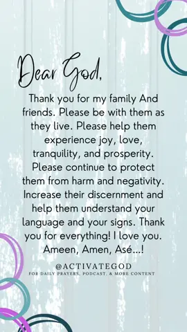 Dear God,  Thank you for my family And friends. Please be with them as they live. Please help them experience joy, love, tranquility, and prosperity. Please continue to protect them from harm and negativity. Increase their discernment and help them understand your language and your signs. Thank you for everything! I love you. Ameen, Amen, Asé…! ____  #activateGod #iwillactivateGod #activateGodprayers #ameenamenase #dailyprayer #multifaith #interfaith #religion #spirituality  