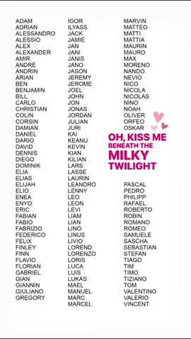 #kissme #kissmesong #names #sixpencenonethericher #adam #adrian #alessandro #alessio #alexander #amir #andre #andrin #arian #ben #benjamin #bill #carlo #colin #corsin #damian #daniel #dario #david #dennis #diego #dominik #elia #elias #elijah #elio #enea #enyo #eric #fabian #fabio #fabrizio #federico #felix #finley #fynn #flavio #florian #gabriel #gian #giannin #giuliano #gregory #igor #ilyass #jack #jamie #jan #jani #janis #jano #jason #jeremy #jerome #joel #john #jon #jonas #julian #juri #kai #keanu #kevin #kian #kilian #lars #lasse #laurin #leandro #lenny #leo #leon #levi #liam #lian #lino #linus #livio #lorend #lorenzo #loris #luca #luis #lukas #mael #manuel #marc #marcel #marvin #matteo #matti #mattia #maurin #mauro #max #moreno #nando #nevio #nico #nicola #nicolas #nino #noah #oliver #orfeo #oskar #pascal #pedro #philipp #rafael #roberto #robin #romano #romeo #samuele #sascha #sebastian #stefan #tiago #tim #timo #tiziano #tom #valentino #valerio #vincent 