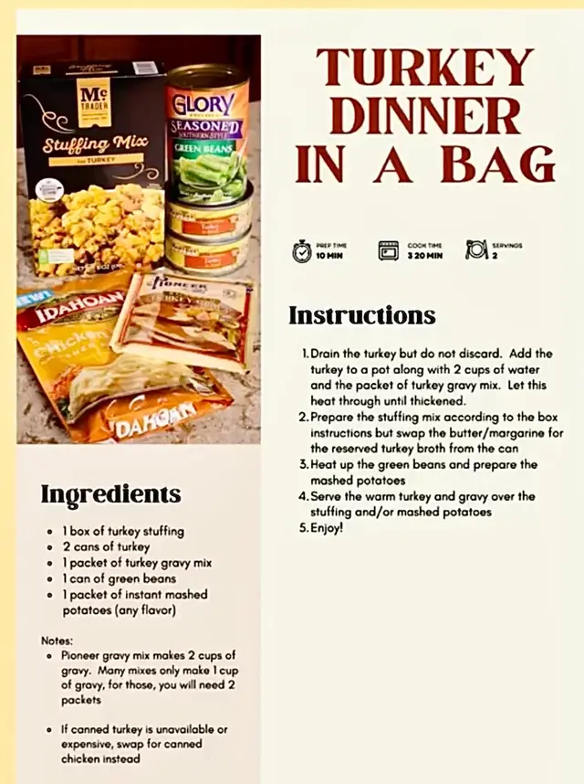 Dinner is in the Bag! (Another Meal in a Bag Idea!)  This one is Thanksgiving dinner in a bag!  Why a Meal in a Bag? It makes a great gift for someone going through a hard time and is wonderful for donating to food banks, blessing boxes, and free pantries. It's also a great way to keep a special meal organized for someone going through transitional housing, living in a dorm, or other temporary housing situation. You will need: 1 box Turkey Stuffing Mix 2 cans of turkey 1 packet of Pioneer: Biscuits, Gravies, Pancakes & More  turkey gravy  1 packet of Idahoan Foods instant mashed potatoes  1 can of Glory Foods Seasoned green beans Total: $7.50!  All of these items fit perfectly into a gallon-sized plastic bag!  To prepare, drain turkey broth and set aside. Mix turkey meat with the gravy packet and 2 cups of water in a pan and heat until warmed through and thickened. Prepare the stuffing according to package directions, but replace the butter with the reserved turkey broth. Heat up your green beans and prepare mashed potatoes according to package instructions. As you can see this makes a great Thanksgiving meal for two. Screenshot the free recipe card  to include with your meal kit!