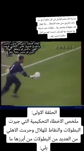 ‏الحلقة الاولى:  ملخص الاخطاء التحكيمية التي جيرت البطولات والنقاط للهلال وحرمت الاهلي من العديد من البطولات من أبرزها ما يلي: ١- بطولة الدوري عام ١٤١٠هـ ٢- بطولة الدوري عام ١٤١٦هـ ٣- بطولة الدوري عام ١٤١٨هـ ٣- بطولة كاس المؤسس عام ١٤١٩هـ ٤- بطولة الصداقة الدولية عام ١٤١٠هـ ٥- بطولة كاس ولي العهد ٢٠٠٣م  ٦- كاس الأمير فيصل بن فهد ٢٠١٠م في هذا المقطع الذي مدته حوالي ساعة تشاهد اكثر من ١٠ ضربة جزاء صحيحة لم تحتسب للاهلي  و خمس اهداف للاهلي ملغيه بدون وجه حق ، واحتساب عدد ١٨ حالات تسلل غير صحية واحتساب ٦ ضربات جزاء هلالية غير صحية وعدم احتساب (١١) ضربة جزاء اهلاوية صحيح، من غير ‏الحلقة الاولى:  ملخص الاخطاء التحكيمية التي جيرت البطولات والنقاط للهلال وحرمت الاهلي من العديد من البطولات من أبرزها ما يلي: ١- بطولة الدوري عام ١٤١٠هـ ٢- بطولة الدوري عام ١٤١٦هـ ٣- بطولة الدوري عام ١٤١٨هـ ٣- بطولة كاس المؤسس عام ١٤١٩هـ ٤- بطولة الصداقة الدولية عام ١٤١٠هـ ٥- بطولة كاس ولي العهد ٢٠٠٣م  ٦- كاس الأمير فيصل بن فهد ٢٠١٠م في هذا المقطع الذي مدته حوالي ساعة تشاهد اكثر من ١٠ ضربة جزاء صحيحة لم تحتسب للاهلي  و خمس اهداف للاهلي ملغيه بدون وجه حق ، واحتساب عدد ١٨ حالات تسلل غير صحية واحتساب ٦ ضربات جزاء هلالية غير صحية وعدم احتساب (١١) ضربة جزاء اهلاوية صحيح، من غير عدم رفع الإنذارات المستحقة لعدد (٤٠) حالةعدم رفع الإنذارات المستحقة لعدد (٤٠) حالة