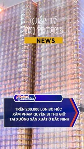 TRÊN 200.000 LON BÒ HÚC XÂM PHẠM QUYỀN BỊ THU GIỮ TẠI XƯỞNG SẢN XUẤT Ở BẮC NINH