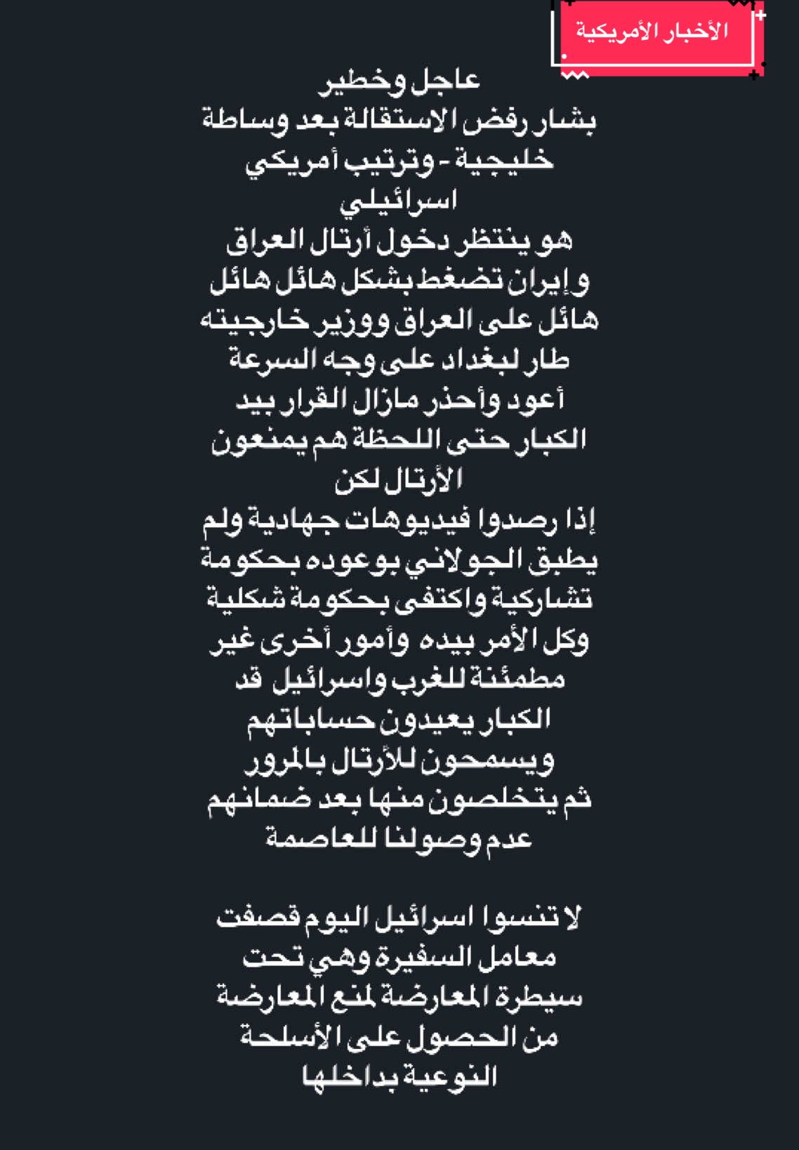 #عاجل_وخطير‬⁩ ‏بشار رفض الاستقالة بعد وساطة خليجية - وترتيب أمريكي اسرائيلي ‏هو ينتظر دخول أرتال العراق وإيران تضغط بشكل هائل هائل هائل على العراق ووزير خارجيته طار لبغداد على وجه السرعة ‏أعود وأحذر مازال القرار بيد الكبار حتى اللحظة هم يمنعون الأرتال لكن ‏إذا رصدوا فيديوهات جهادية ولم يطبق الجولاني بوعوده بحكومة تشاركية واكتفى بحكومة شكلية وكل الأمر بيده  وأمور أخرى غير مطمئنة للغرب واسرائيل  قد الكبار يعيدون حساباتهم ويسمحون للأرتال بالمرور ‏ثم يتخلصون منها بعد ضمانهم عدم وصولنا للعاصمة ‏لا تنسوا اسرائيل اليوم قصفت معامل السفيرة وهي تحت سيطرة المعارضة لمنع المعارضة من الحصول على الأسلحة النوعية بداخلها