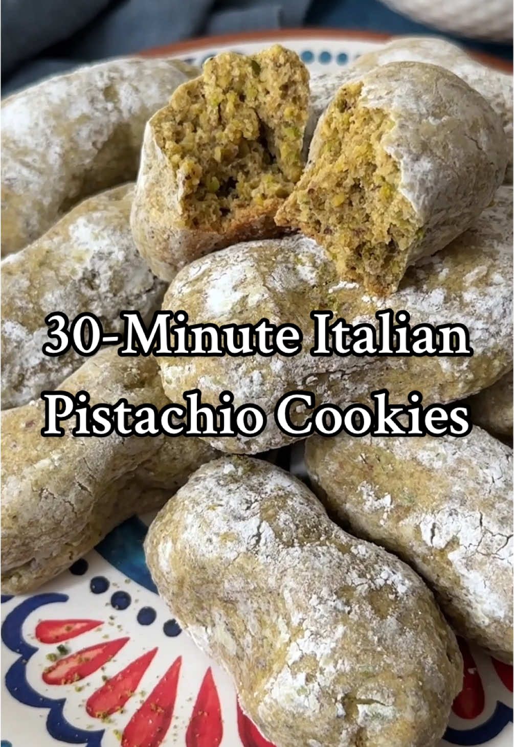 30-Minute Italian pistachio cookies ▢ 1 cup pistachios , unsalted and shelled ▢ 1 cup all purpose flour ▢ 3/4 cup powdered sugar ▢ 1 large egg ▢ 1 lemon , zest of To Coat ▢ 3 tbsp powdered sugar Instructions  Preheat the oven to 350 degrees F and line a baking sheet with parchment paper. Place the pistachios in a food processor and blend so they turn into powder, or as we call it, pistachio flour. Place the pistachio flour in a bowl with the flour and powdered sugar. Whisk to combine. Add in the egg and lemon zest. Mix using a spoon or a spatula so a dough forms. Shape the dough into 12 oval shaped balls. Place the 3 tablespoons powdered sugar on a plate, roll each cookie dough ball gently in the powdered sugar. Make sure they're coated with the powdered sugar on all sides. Place the cookie dough balls on the baking sheet and gently press the sides to make indentations. Bake in the oven for 15 minutes. Let the pistachio cookies cool on the baking sheet for 10 minutes then move them to a cooling rack.
