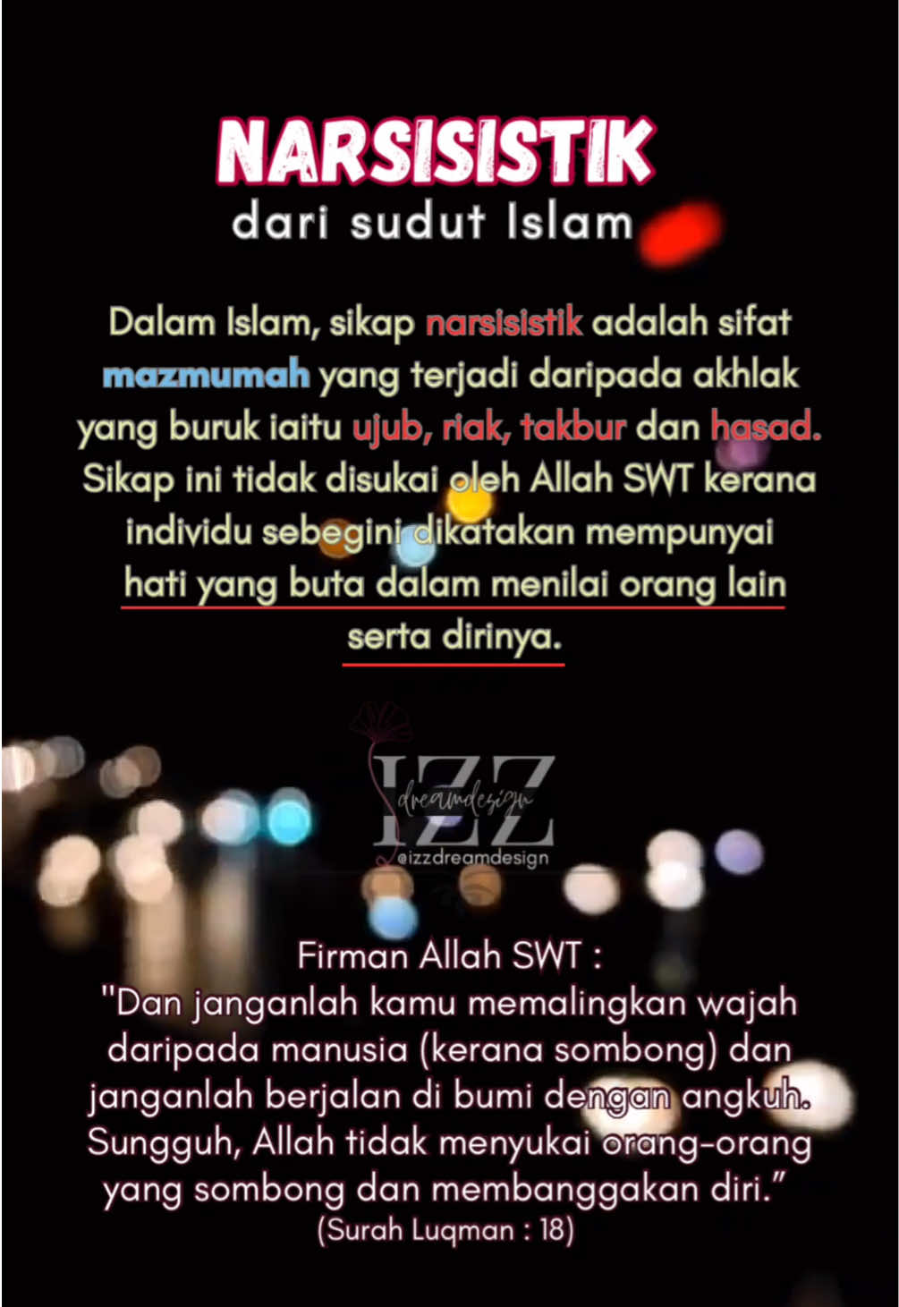 Narsisistik dari sudut Islam, Sikap narsisistik adalah sifat mazmumah yang terjadi daripada akhlak yang buruk iaitu ujub, riak, takbur dan hasad. Sikap ini tidak disukai oleh Allah SWT kerana individu sebegini dikatakan mempunyai hati yang buta dalam menilai orang lain serta dirinya. Firman Allah SWT : 