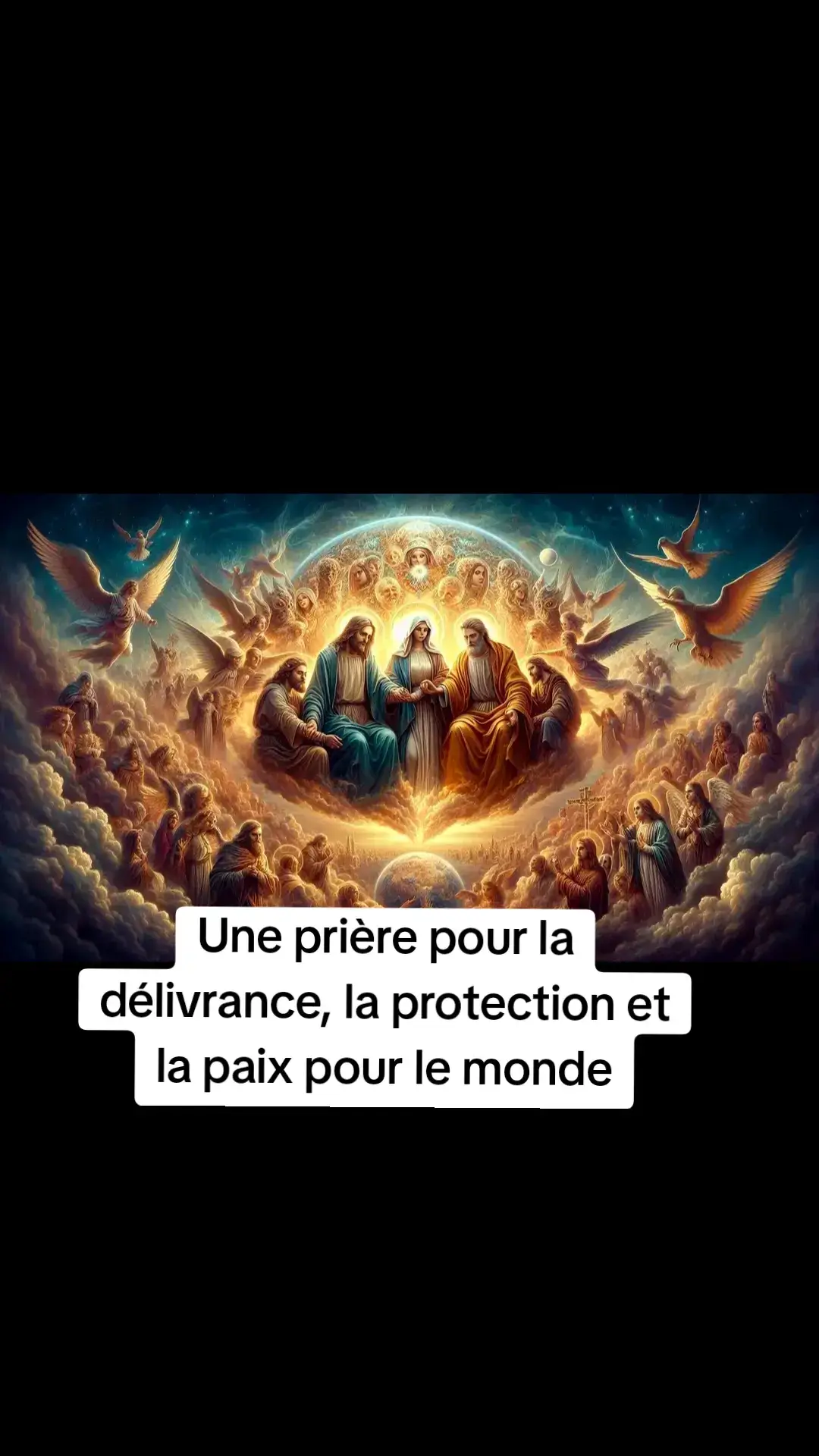 Une prière pour la délivrance, la protection et la paix pour le monde Au nom du Père, du Fils et du Saint-Esprit. Amen. Père céleste, Seigneur de toutes les nations et Roi de l'univers, nous venons humblement devant ton trône de grâce, implorant ta miséricorde sur tous les dirigeants du monde et sur toute l'humanité. Dans l'unité du Saint-Esprit et par le nom salvateur de ton Fils, Jésus-Christ, nous offrons cette fervente prière. Ô Très Sainte Trinité, le cœur rempli de foi et d'espoir, nous t'implorons de délivrer tous les dirigeants du monde de l'emprise de Bélial, de Lucifer et de tous les princes démoniaques. Brise les chaînes du mal et libère-les de toute tromperie, de tout orgueil et de toute ambition égoïste. Purifie leur cœur et leur esprit afin qu'ils ne recherchent que ta vérité et servent le bien commun. Par la puissante intercession de la Sainte Vierge Marie, Reine de la paix et refuge des pécheurs, nous te demandons de protéger notre monde des horreurs de la guerre nucléaire et de la troisième guerre mondiale.  Que sa protection maternelle protège l’humanité de la destruction et inspire les dirigeants à choisir le dialogue, la réconciliation et la paix. Ô Saint Michel Archange, glorieux Prince des Armées Célestes, sois un puissant défenseur contre les forces des ténèbres qui cherchent à plonger le monde dans le chaos. Chasse en enfer tous les esprits de guerre, de haine et de division, et renforce la détermination des dirigeants à poursuivre les chemins de la paix. Saint Raphaël Archange, guérisseur et guide céleste, nous te demandons d’apporter la guérison aux nations blessées et aux relations brisées. Que ta présence inspire les dirigeants à rechercher l’unité, la justice et la dignité de chaque vie humaine. Saint Gabriel Archange, porteur des messages divins de Dieu, proclame à tous les dirigeants l’espoir du salut et les promesses du Christ. Inspire-les avec le courage de rejeter le mal et d’embrasser l’Évangile de la paix. Vous tous, saints et anges, joignez vos prières aux nôtres alors que nous demandons la conversion des dirigeants du monde et la protection de l’humanité.  Que leurs décisions soient guidées par la sagesse divine et que leurs cœurs soient adoucis par l’amour de Dieu. Père tout-puissant, nous avons confiance en Ta souveraineté et Ta bonté. Dans Ton infinie miséricorde, nous prions pour que Tu ne permettes pas qu’une guerre nucléaire ou une troisième guerre mondiale s’abatte sur Ta création. Par Ton intervention divine, tourne le cœur de tous les dirigeants vers la paix et assure la sécurité et l’épanouissement de tous Tes enfants. Nous plaçons cette prière dans le Sacré-Cœur de Jésus et le Cœur Immaculé de Marie, en la scellant dans le Précieux Sang du Christ. Que Ta volonté soit faite sur la terre comme au ciel, et que Ta paix règne sur toutes les nations. Au nom du Père, du Fils et du Saint-Esprit. Amen.