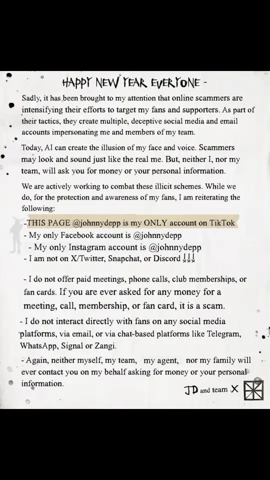 Happy New Year, Everyone -  Sadly, it has been brought to my attention that online scammers are intensifying their efforts to target my fans and supporters. As part of their tactics, they create multiple, deceptive social media and email accounts impersonating me and members of my team. Today, AI can create the illusion of my face and voice. Scammers may look and sound just like the real me. But, neither I, nor my team, will ask you for money or your personal information.   We are actively working to combat these illicit schemes. While we do, for the protection and awareness of my fans, I am reiterating the following:    • This page (@johnnydepp) is my only account on TikTok  • My only Facebook account is @johnnydepp • My only Instagram account is @johnnydepp • I am not on X/Twitter, Snapchat, or Discord   • I do not offer paid meetings, phone calls, club memberships, or fan cards. If you are ever asked for any money for a meeting, call, membership, or fan card, it is a scam.    • I do not interact directly with fans on any social media platforms, via email, or via chat-based platforms like Telegram, WhatsApp, Signal or Zangi.   • Again, neither myself, my team, my agent, nor my family will ever contact you on my behalf asking for money or your personal information.   JD and team.X