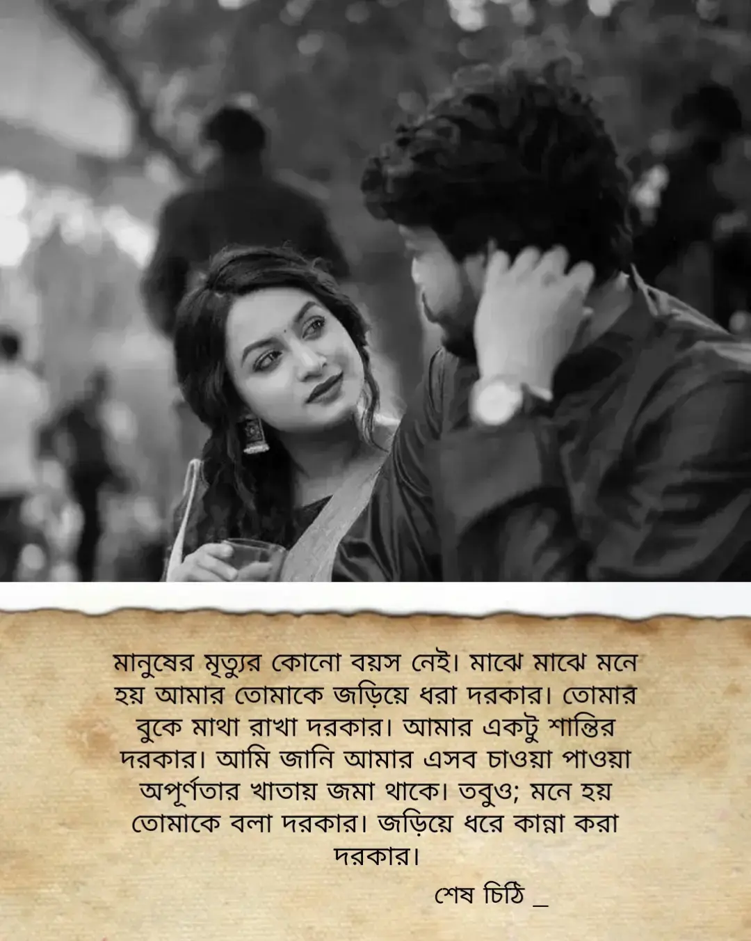 দিন শেষে নির্দিষ্ট একটা মানুষকে শক্ত আলিঙ্গনে জড়িয়ে ধরার আক্ষেপ আমাদের থেকে যায়। ঠিক যেমন শখ থেকে যায় অভাবের দেওয়ালে। আমারও ইচ্ছে হয় আমি তোমাকে জড়িয়ে কান্না করতে করতে বলি আমার সুখ দুঃখগুলো।  যদিও; তুমিহীনা আমার কোনো অভাব নেই। হাহাকার নেই পুরো জীবনে। তবুও; তোমাকে জড়িয়ে ধরে বলতে ইচ্ছে হয় আমার যতো হাহাকারের কথা। আমার অভাবের কথা। আমার বুকের ভেতর বয়ে যাওয়া সমুদ্রের গুঞ্জনের কথা।  আমি ভীষণ কঠিণ হৃদয়ের মানুষ। তবুও; তোমার জন্য আমার অন্তর পুড়ে যায়। ঠিক যেমন আগুনে পোড়ে ইটের ভাটা! আমার ইচ্ছে হয় তোমাকে জড়িয়ে ধরে কান্না করতে করতে কাটিয়ে দিই আমার বাকী জীবন! তোমার বুকে ভাসিয়ে দিই আমার সকল না পাওয়া অপূর্ণতা। মানুষের মৃত্যুর কোনো বয়স নেই। মাঝে মাঝে মনে হয় আমার তোমাকে জড়িয়ে ধরা দরকার। তোমার বুকে মাথা রাখা দরকার। আমার একটু শান্তির দরকার। আমি জানি আমার এসব চাওয়া পাওয়া অপূর্ণতার খাতায় জমা থাকে। তবুও; মনে হয় তোমাকে বলা দরকার। জড়িয়ে ধরে কান্না করা দরকার। শেষ চিঠি _