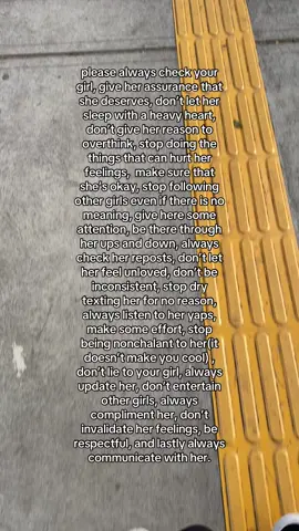please always check your girl, give her assurance that she deserves, don’t let her sleep with a heavy heart, don’t give her reason to overthink, stop doing the things that can hurt her feelings,  make sure that she’s okay, stop following other girls even if there is no meaning, give here some attention, be there through her ups and down, always check her reposts, don’t let her feel unloved, don’t be inconsistent, stop dry texting her for no reason, always listen to her yaps, make some effort, stop being nonchalant to her(it doesn’t make you cool) , don’t lie to your girl, always update her, don’t entertain other girls, always compliment her, don’t invalidate her feelings, be respectful, and lastly always communicate with her.
