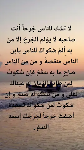 لا تشك للناس جُرحاً أنت صاحبه لا يؤلم الجُرحَ إلا من به ألمُ شكواكَ للناس يابن الناس مَنقصةٌ و من من الناس صاحٍ ما به سَقَمُ فإن شَكوتَ لمن طابَ الزمانُ له عيناكَ تغلي و من تشكو له صنمُ و إن شكوتَ لمن شكواكَ تُسعِدهُ أضفتَ جُرحاً لجرحِكَ إسمه الندمُ .