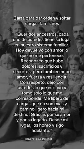 Carta para dar orden y soltar cargas familiares “Queridos ancestros, cada uno de ustedes tiene su lugar en nuestro sistema familiar. Hoy devuelvo con amor lo que no me pertenece. Reconozco que hubo dolores, sacrificios y secretos, pero también hubo amor, fuerza y resiliencia. Con respeto, dejo con ustedes lo que es suyo y tomo solo lo que me corresponde. Me libero de cargas que no son mías y camino ligero hacia mi destino. Gracias por su amor y por su legado. Desde mi lugar, los honro y sigo adelante.”  ¿Cómo usarla? 	•	léela durante 7 días. 	•	Puedes escribirla a mano y quemarla en un acto simbólico de liberación. 	•	Si quieres profundizar, acompáñala con una meditación donde visualices a tus ancestros detrás de ti, dándote su fuerza. Si deseas más cartas, frases y ejercicios para sanar con tus ancestros y constelar desde casa, la Enciclopedia de Constelaciones Familiares es una herramienta poderosa para transformar tu historia familiar. Incluye 31 libros en PDF con teoría, casos reales y prácticas para trabajar tu linaje desde el amor y el respeto. Encuéntrala en el link de mi perfil y empieza hoy mismo tu proceso de sanación. Estoy aquí para acompañarte. #ConstelacionesFamiliares #constelaronline #ancestros #constelaciones #constelar #constelacion #heridasemocionales #lealtadfamiliar #constelacionesfamiliaresonline 