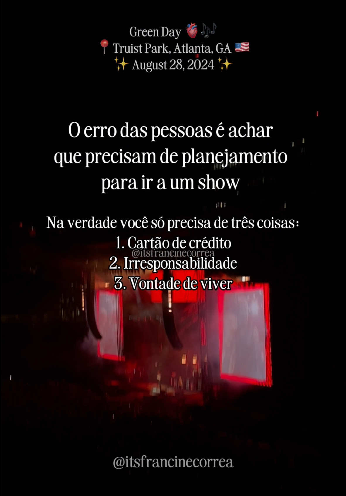 Às vezes tudo que você precisa é de vontade de viver e um cartão de crédito com limite 👀🤭 o dinheiro você consegue recuperar, o tempo perdido não! Aproveitando que hoje é dia de TBT para relembrar esse show INCRÍVEL que eu fui do Green Day. A Francine de 16 anos estava tão feliz quanto a Francine de 27, mas gente, que show fantástico, sério! Se um dia você tiver a oportunidade de ir ao show do @Green Day se faça um favor: vá! ❤️