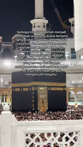 Semoga kita tidak pernah menjadi penyebab seseorang duduk berlama lama di atas sajadahnya membawa nama kita dan mengadukan semua rasa sakitnya kepada Rabb-Nya. Karena saat itu urusan kita bukan lagi dengannya tetapi dengan Pencipta-Nya Jangan sampai apa yang terucap dari lisanmu menghancurkan hati seseorang agar do'anya nanti tidak sampai mempersulit hidupmu