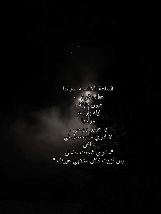 الساعة الخامسه صباحاً عقل مشوش ، عيون ذابلة ، جو بارد مرحبا يا عزيز روحي . لا ادري ما يحصل لي ، لكن مادري شجنت حلمان بس فزيت کلش مشتهي عيونك 