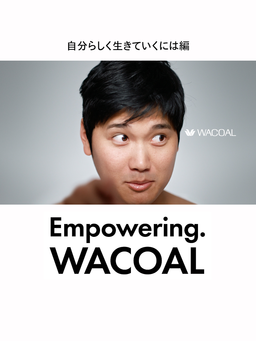 【Empowering. WACOAL】 自分らしく生きていくには編   「⾃分らしく生きていくには、こころとからだを支える力がいる」    ワコールはメジャーリーガーとして勇気と希望を与えてくれる大谷翔平選手を起用し、 新たなキャンペーンスローガン「Empowering. WACOAL」を発表しました。 「こころとからだの支えがあり、満たされているからこそ自分らしく一歩を踏み出せる」 という想いのもと、あなたの“自分らしさ”をエンパワーメントしていきます。