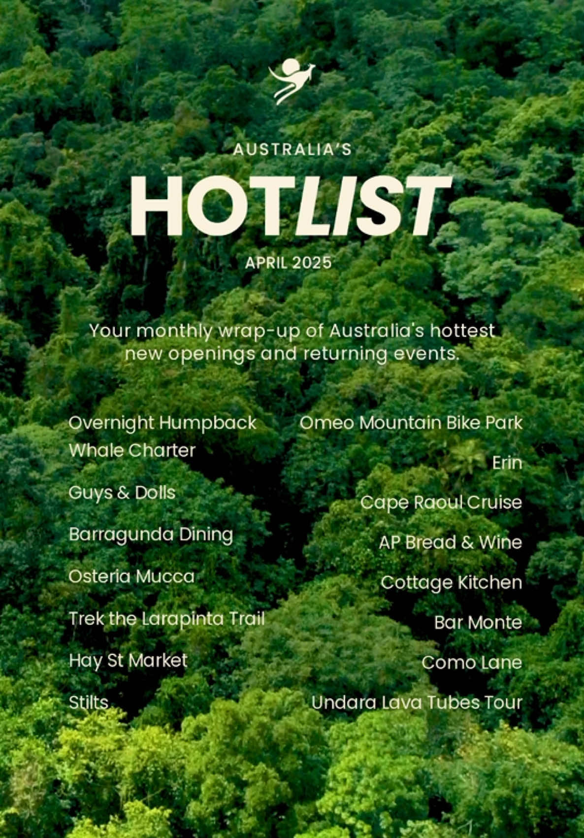 Introducing Australia’s Hot List for April 2025: Our monthly round-up of freshly launched venues and experiences across the country 🔥 Say g’day to humpback whales on a multi-day cruise, chase thrills at an all-new mountain bike park and tuck into new delicious dishes served up in an array of beautiful venues. #SeeAustralia #ComeAndSayGday @Fraser Island Boat Charters, @Queensland, Australia |  📍: IG/operaaustralia, @New South Wales  📍: IG/barragunda, @Visit Melbourne  📍: IG/osteriamucca, New South Wales 📍: Trek the Larapinta Trail, @Intrepid Travel, @Northern Territory - Australia  📍: @Hay St Market, New South Wales 📍: IG/stilts.dining, Queensland 📍: IG/visitgippsland, Victoria  📍: IG/erinatmessina, New South Wales 📍: IG/pennicottjourneys, @Discover Tasmania  📍: IG/a.p.bread, New South Wales 📍: IG/cottagekitchen.nthadl, @South Australia  📍: IG/barmontemiami, Queensland 📍: IG/comolanemelbourne, Victoria 📍: IG/undara_lava_tubes_tour, Queensland ID: Text over video reads “Australia’s Hot List, April 2025” followed by “Your monthly wrap-up of Australia’s hottest new openings and returning events.” A series of names are listed over a lush green rainforest in the background.