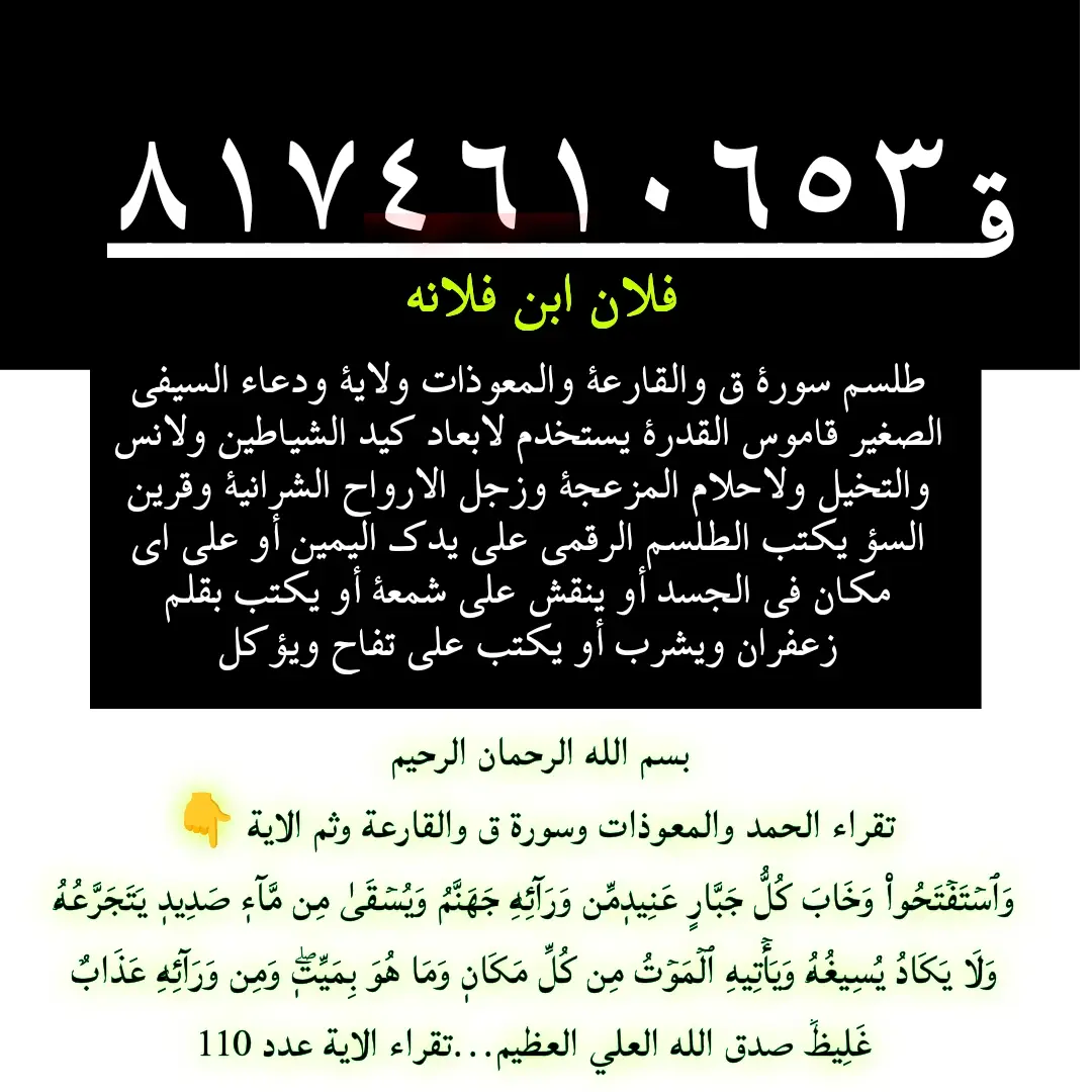 السلام عليكم ورحمة الله وبركاته  #طلسم #سورة #ق و#القارعة و#المعوذات و#الاية بسم الله الرحمان الرحيم  وَٱسۡتَفۡتَحُواْ وَخَابَ كُلُّ جَبَّارٍ عَنِيدٖمِّن وَرَآئِهِۦ جَهَنَّمُ وَيُسۡقَىٰ مِن مَّآءٖ صَدِيدٖ يَتَجَرَّعُهُۥ وَلَا يَكَادُ يُسِيغُهُۥ وَيَأۡتِيهِ ٱلۡمَوۡتُ مِن كُلِّ مَكَانٖ وَمَا هُوَ بِمَيِّتٖۖ وَمِن وَرَآئِهِۦ عَذَابٌ غَلِيظٞ صدق الله العلي العظيم#ودعاء السيفي الصغير #قاموس القدرة يستخدم لابعاد كيد الشياطين ولانس والتخيل ولااحلام المزعجة وزجر  الارواح الشرانية وقرين السؤ يكتب الطلسم الرقمي على يدك اليمين أو على اي مكان في الجسد أو ينقش على شمعة أو يكتب بقلم زعفران ويشرب أو يكتب على فاكهة أو تفاح ويؤكل