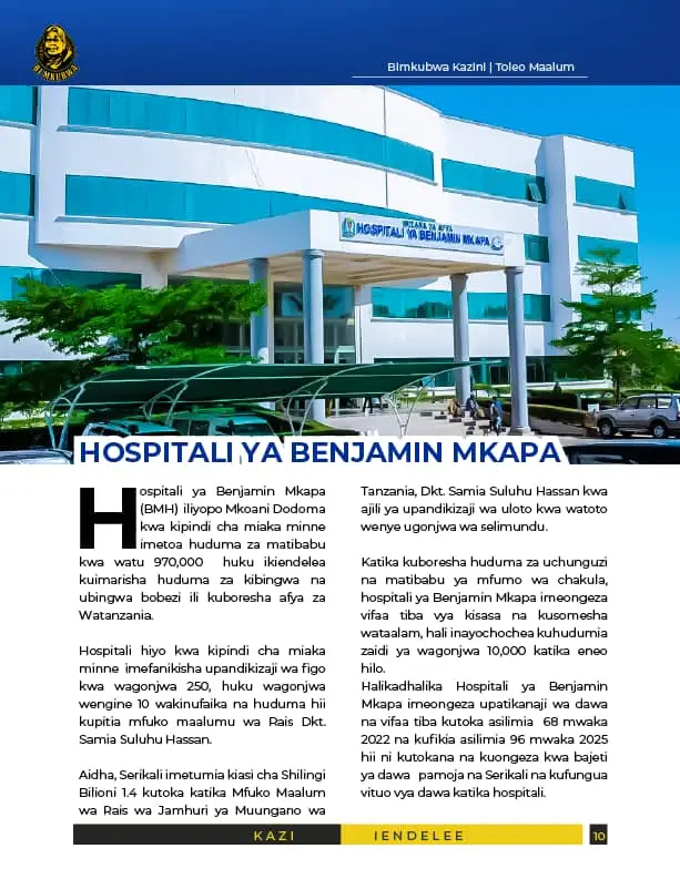 HOSPITALI YA BENJAMIN MKAPA Hospitali ya Benjamin Mkapa (BMH)  iliyopo Mkoani Dodoma kwa kipindi cha miaka minne  imetoa huduma za matibabu kwa watu 970,000  huku ikiendelea kuimarisha huduma za kibingwa na ubingwa bobezi ili kuboresha afya za Watanzania. Hospitali hiyo kwa kipindi cha miaka minne  imefanikisha upandikizaji wa figo kwa wagonjwa 250, huku wagonjwa wengine 10 wakinufaika na huduma hii kupitia mfuko maalumu wa Rais Dkt. Samia Suluhu Hassan. Aidha, Serikali imetumia kiasi cha Shilingi Bilioni 1.4 kutoka katika Mfuko Maalum wa Rais wa Jamhuri ya Muungano wa Tanzania, Dkt. Samia Suluhu Hassan kwa ajili ya upandikizaji wa uloto kwa watoto wenye ugonjwa wa selimundu.  Katika kuboresha huduma za uchunguzi na matibabu ya mfumo wa chakula, hospitali ya Benjamin Mkapa imeongeza vifaa tiba vya kisasa na kusomesha wataalam, hali inayochochea kuhudumia zaidi ya wagonjwa 10,000 katika eneo hilo. Halikadhalika Hospitali ya Benjamin Mkapa imeongeza upatikanaji wa dawa na vifaa tiba kutoka asilimia  68 mwaka 2022 na kufikia asilimia 96 mwaka 2025 hii ni kutokana na kuongeza kwa bajeti ya dawa   pamoja na Serikali na kufungua vituo vya dawa katika hospitali. #BimkubwanaAfyakazini 