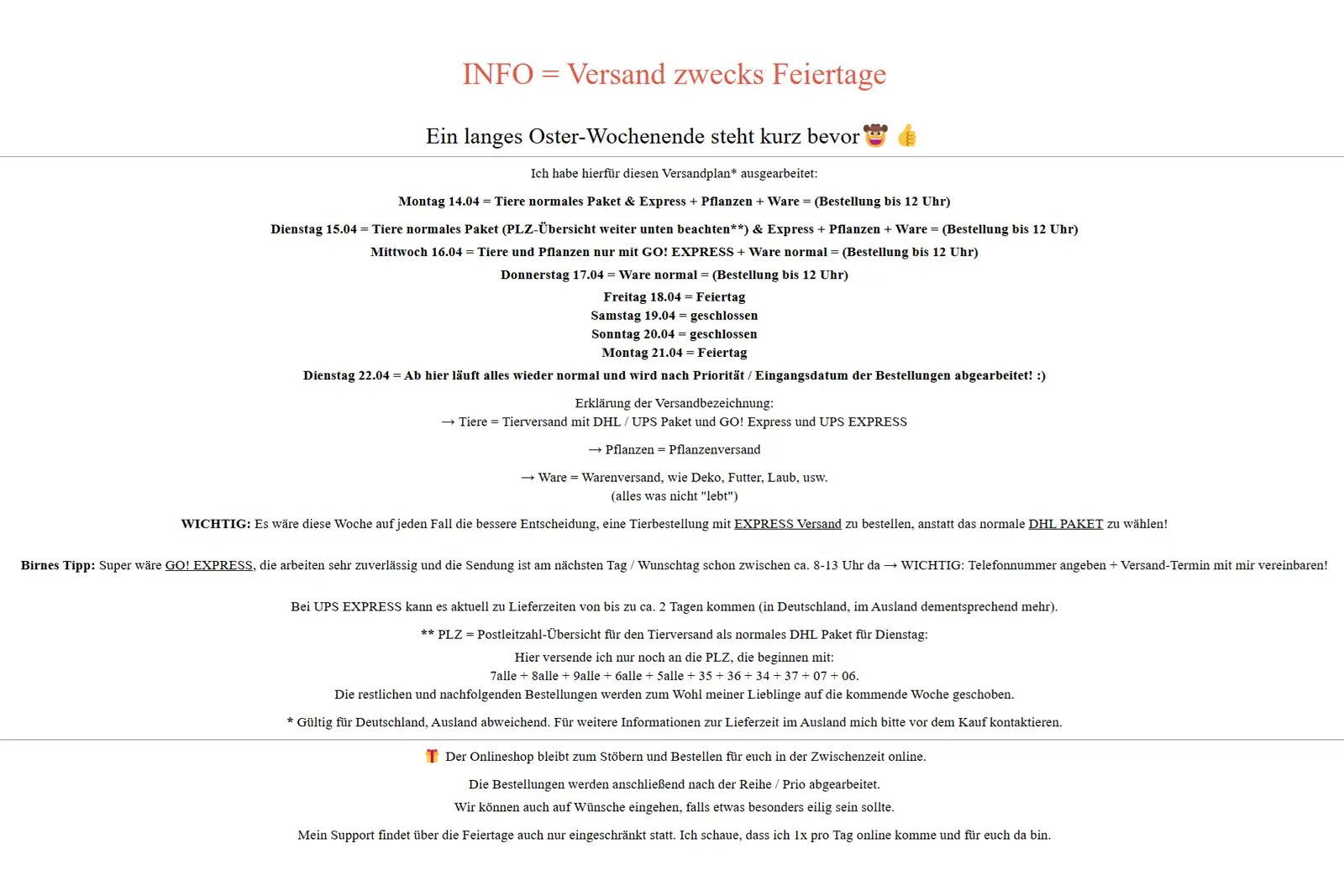 INFO - Versand über Ostern 2025 🎁 Ein langes Oster-Wochenende steht kurz bevor 🤠👍  Ich habe hierfür diesen Versandplan* ausgearbeitet: Montag 14.04 = Tiere normales Paket & Express + Pflanzen + Ware = (Bestellung bis 12 Uhr) Dienstag 15.04 = Tiere normales Paket (PLZ-Übersicht weiter unten beachten**) & Express + Pflanzen + Ware = (Bestellung bis 12 Uhr) Mittwoch 16.04 = Tiere und Pflanzen nur mit GO! EXPRESS + Ware normal = (Bestellung bis 12 Uhr) Donnerstag 17.04 = Ware normal = (Bestellung bis 12 Uhr) Freitag 18.04 = Feiertag Samstag 19.04 = geschlossen Sonntag 20.04 = geschlossen Montag 21.04 = Feiertag Dienstag 22.04 = Ab hier läuft alles wieder normal und wird nach Priorität / Eingangsdatum der Bestellungen abgearbeitet! :) Erklärung der Versandbezeichnung: → Tiere = Tierversand mit DHL / UPS Paket und GO! Express und UPS EXPRESS → Pflanzen = Pflanzenversand → Ware = Warenversand, wie Deko, Futter, Laub, usw. (alles was nicht 