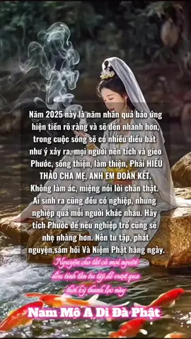Năm 2025 này là năm nhân quả báo ứng hiện tiền rõ ràng và sẽ đến nhanh hơn, trong cuộc sống sẽ có nhiều điều bất như ý xảy ra, mọi người nên tích và gieo Phước, sống thiện, làm thiện, Phải HIẾU THẢO CHA MẸ, ANH EM ĐOÀN KẾT. Không làm ác, miệng nói lời chân thật. Ai sinh ra cũng đều có nghiệp, nhưng nghiệp quả mỗi người khác nhau. Hãy tích Phước để nếu nghiệp trổ cũng sẽ nhẹ nhàng hơn. Nên tu tập, phát nguyện,sám hối Và Niệm Phật hằng ngày. Nguyên cho tất củ mọi người dều tinh tân tu tập đễ vượt qua thời kỳ thanh lạo này Nam Mô A Di Đà Phật#nammoadidaphat #phatphapnhiemmau #nghiepbao #tutaptaigia #thanhloc 