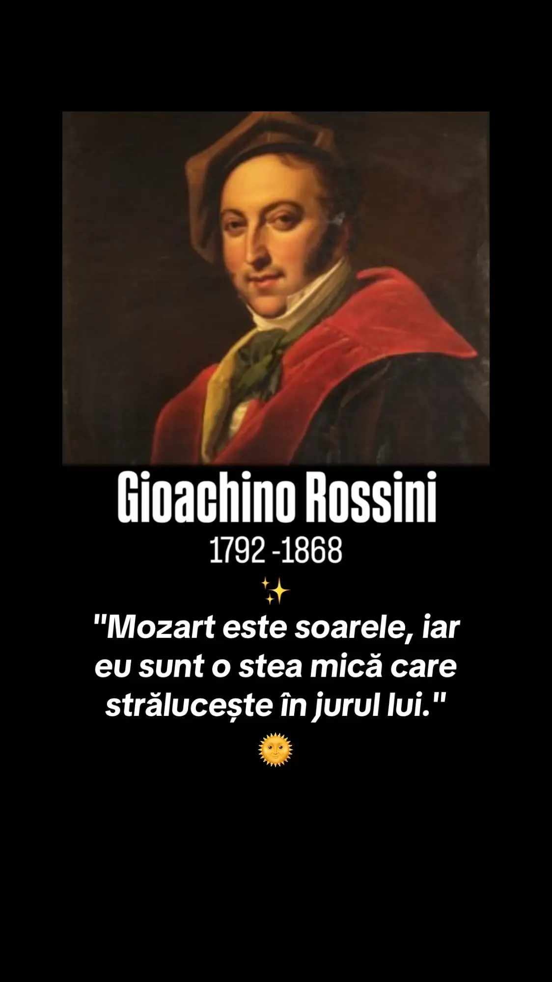 Pe 29 februarie 1792, într-un an bisect, se năștea în Pesaro un copil predestinat să nu apară în calendare decât o dată la patru ani, dar să rămână pentru totdeauna în istoria muzicii: Gioachino Antonio Rossini.  Inovator al operei comice, genial improvizator, adorat de Verdi, elogiat de Beethoven și numit cu umor „Monsieur Crescendo”, Rossini a fost una dintre cele mai fascinante figuri ale muzicii clasice. Un spirit efervescent, rafinat și neconvențional, cu un talent ce părea să nu cunoască limite. A compus Bărbierul din Sevilla la doar 23 de ani.  Povestea spune că a scris partitura în doar 12 zile, și totuși această lucrare, explozivă, vie și seducătoare, este considerată de mulți cea mai importantă operă comică a tuturor timpurilor.  Este o bijuterie de echilibru muzical, umor și dramatism, cu un ritm amețitor și personaje de neuitat.  Fiecare crescendo din Bărbierul e un zâmbet care se transformă într-o izbucnire de aplauze.  Fiecare arie e o felie de genialitate pusă pe note. Rossini a compus aproape 40 de opere în doar 12 ani. La 12 ani deja scrisese șase sonate. La 20, era celebru.  În tinerețe i se spunea „Tedeschino”, din cauza adorației lui pentru Mozart, pe care îl considera „adorabil în fiecare zi”.  De altfel, despre preferințele sale muzicale, mărturisea cu sinceritate:  “Beethoven de două ori pe zi, Haydn de patru ori, dar Mozart în fiecare zi.” A fost un personaj spumos, un spirit jovial și un om de lume. Un gurmand desăvârșit, prieten apropiat al celebrului bucătar francez Marie-Antoine Carême, Rossini a devenit și sursă de inspirație culinară: celebra friptură Tournedos Rossini îi poartă numele.  Dar nu doar mâncarea i-a fost dragă, ci și arta de a-i aduna pe oameni în jurul mesei și al muzicii, la Paris, locuința sa devenise un salon plin de artiști, compozitori, scriitori și aristocrați. Și-a întâlnit idolul, Beethoven, pe când acesta era deja surd și bolnav.  Mărturiile spun că marele titan i-a scris:  “Deci dumneavoastră sunteți compozitorul Bărbierului din Sevilla. Vă felicit. Va fi mereu jucată cât timp va exista operă italiană.  Nu încercați niciodată să scrieți altceva decât operă bufă; orice alt stil ar fi un act de violență față de natura dumneavoastră.” Verdi, care îl admira profund, a inițiat după moartea lui Rossini un proiect impresionant: Messa per Rossini, scrisă împreună cu alți 12 compozitori. Partitura a rămas neinterpretată vreme de 148 de ani, până când, în 2017, omagiul muzical visat de Verdi a fost în sfârșit adus mentorului său, în bazilica San Petronio din Bologna. Deși Rossini a abandonat scena lirică la doar 37 de ani, moștenirea lui rămâne vibrantă, vie, aproape contemporană.  Bărbierul din Sevilla continuă să umple sălile de teatru, să trezească râsul, încântarea și uimirea. Este dovada supremă că geniu nu înseamnă doar muncă, ci și har, curaj și, mai ales, bucurie. Rossini nu a fost doar un compozitor, a fost un fenomen. Un om care a știut să transforme fiecare notă într-o sărbătoare. Care a râs și a făcut lumea să râdă cu el.  Gioachino Rossini s-a stins din viață pe 13 noiembrie 1868, la Passy, o suburbie liniștită a Parisului. După o viață plină de glorie, râs și artă, suferința fizică din ultimii ani l-a făcut tot mai retras, dar nu i-a stins niciodată spiritul.  A murit la 76 de ani, înconjurat de prieteni și de muzica pe care a iubit-o până la capăt. La moartea sa, Europa muzicală a tăcut o clipă, în semn de recunoștință pentru cel care făcuse lumea să râdă prin artă. „Mozart este soarele, iar eu sunt o stea mică care strălucește în jurul lui.”  Gioachino Rossini Prin aceste cuvinte simple dar copleșitoare Rossini își dezvăluie sufletul: un geniu care nu se teme să îngenuncheze în fața luminii lui Mozart. Nu e slăbiciune, ci o formă rară de măreție, aceea de a străluci cu recunoștință. #fyp  #rossini  #ilbarbieredisiviglia  #classicalmusic #viral #foryuu  #operalegend #italianopera #barberofseville #musicalgenius #eternalmusic #composerlife #musicquote #celebratinggenius #ouverture  #musicalheritage #foryour 
