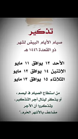 #*تذكير* #بصيام الأيام البيض# لشهر ذو القعدة *وهي يوم الأحد القادم تبدأ* الأيام البيض لشهر ذو القعدة ١٤٤٦ هـ *وهي كالتالي* *الأحد ١٣ ذو القعدة* *الإثنين ١٤ ذو القعدة* *الثلاثاء ١٥ ذو القعدة* *إن لم تقدروا على صيامهم فذكروا لعل أحدهم يصوم ولكم مثل أجره* *نسأل الله أن يوفقنا وإياكم لصيامها*