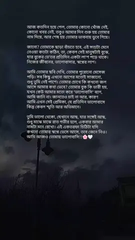 আজ কতদিন হয়ে গেল, তোমার কোনো খোঁজ নেই, কোনো খবর নেই... তবুও আমার দিন শুরু হয় তোমার নাম দিয়েই, আর শেষ হয় তোমার ভাবনায় ডুবে গিয়ে। জানো? তোমাকে ছাড়া বাঁচতে হবে, এই সত্যটা মেনে নেওয়া কতটা কঠিন, তা, কেবল সেই মানুষটাই বোঝে, যার বুকের ভেতর প্রতিদিন একটা লাশ পড়ে থাকে। নিজের জীবনের, ভালোবাসার, স্বপ্নের লাশ। আমি তোমার ছবি দেখি, তোমার পুরোনো মেসেজ পড়ি, তোমার সেই হাসির স্টিকারগুলো। সব কিছু এখনো আগের মতোই সাজানো, শুধু তুমি নেই পাশে... তোমার চোখে কি কখনো জল আসে আমার কথা ভেবে? তোমার বুক কি ভারী হয়, যখন কেউ আমার মতো করে 