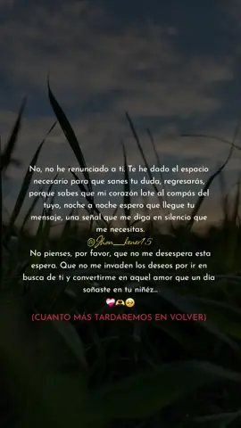 No, no he #renunciado a ti. Te he dado el espacio necesario para que sanes tu duda, #regresarás , porque sabes que mi corazón late al compás del tuyo, noche a noche espero que llegue tu #mensaje , una señal que me diga en silencio que me necesitas.  No pienses, por favor, que no me desespera esta espera. Que no me invaden los #deseos por ir en busca de ti y convertirme en aquel #amor que un día soñaste en tu #niñéz ...