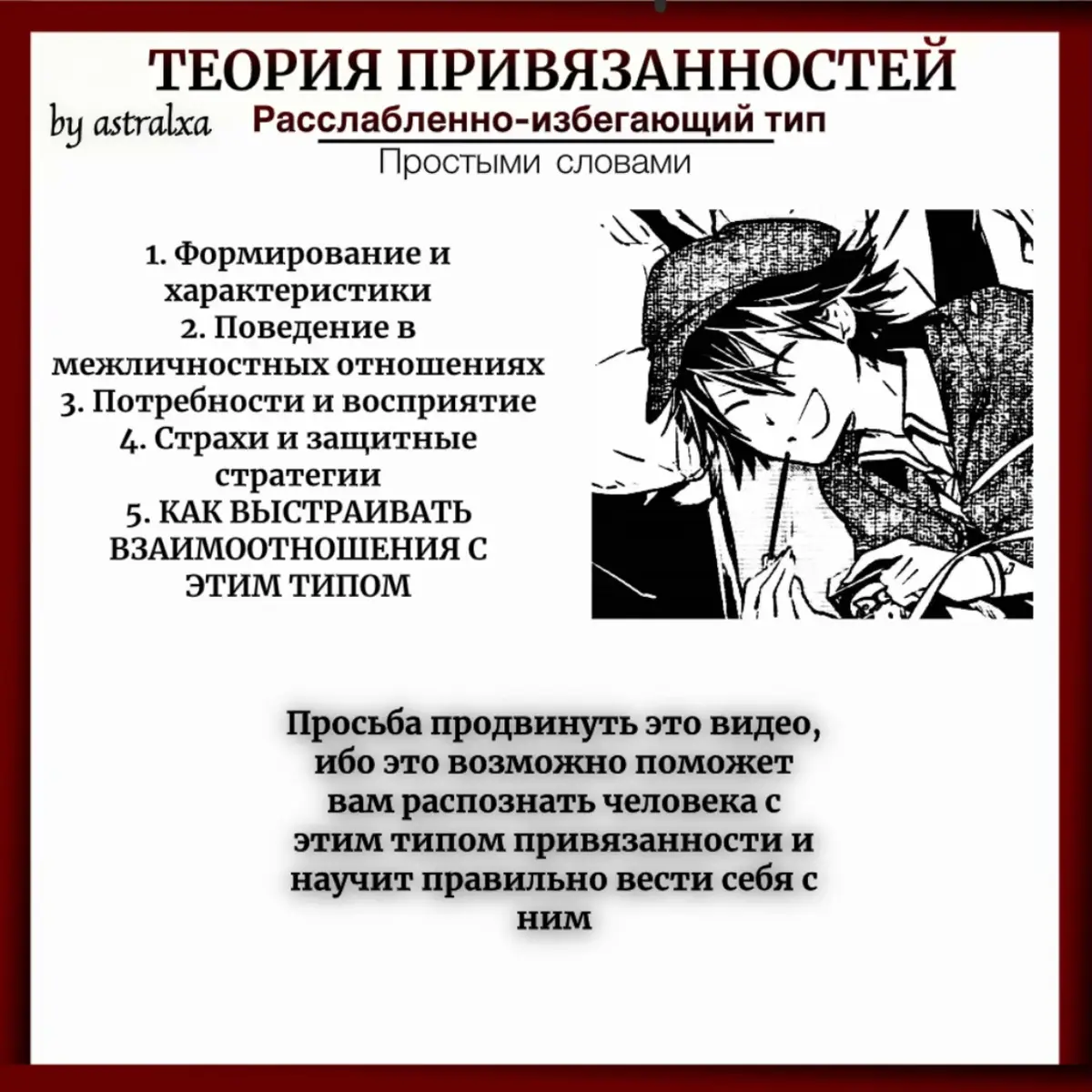 18 слайд — выстраивание отношений Итак, мои хорошие, я снова приятно поражена вашим активом и желанием создания тгк. На самом тгк вы можете ознакомиться что там будет, но конкретно на данный момент я просто продублировала все видео про привязанности. Буду ждать хотябы 10-15 подписчиков для выпуска следующего поста. Для продвижения (скопировано с первопопавшегося сайта) : О чём речь? Расслабленно-избегающий тип привязанности характеризуется стремлением человека сохранить дистанцию в отношениях и избеганием эмоциональной близости с собеседником. Такие люди рассчитывают только на себя, не показывают свои чувства и всегда чётко контролируют эмоции. На что обратить внимание? Как правило, расслабленно-избегающий тип привязанности формируется ещё в детстве при холодности и отстранённости родителей по отношению к детям. При этом чувства ребёнка игнорируются либо обозначаются как недопустимые, а вместо поддержки зачастую следует наказание. Что такое расслабленно-избегающий тип привязанности Привязанность — это эмоциональная связь, которая развивается между людьми через тесное взаимодействие. Теория привязанности описывает эту связь как психологическую модель отношений между личностями. Тип (стиль) привязанности — это способ, каким люди ведут себя в отношениях, и как они реагируют друг на друга. В психологии выделяют три основных типа привязанности: надежный; тревожный; избегающий. Каждый из этих типов привязанности делится на подтипы: избегающе-отвергающий; тревожно-избегающий; расслабленно-избегающий. Все типы привязанности формируются в детстве и сохраняются на протяжении жизни, влияя на романтические отношения как положительно, так и отрицательно. При подозрении на расслабленно-избегающий тип привязанности пройдите тест или психологический опросник. Это поможет выявить, как вы реагируете на эмоциональные связи, и насколько комфортно вам быть открытым в отношениях. [typical] Расслабленно-избегающий тип привязанности — это способ поведения, при котором человек старается держать дистанцию и уклоняться от близости. Такие люди полагаются только на себя, контролируют эмоции и не показывают свою уязвимость. Согласно теории привязанности Джона Боулби и Мэри Эйнсворт, проблемы формируются из-за холодного и отстраненного поведения родителей. Если ребенок не получает нужного эмоционального тепла, и за проявление чувств его наказывают, он начинает считать близость опасной и старается ее избегать. Это приводит к формированию расслабленно-избегающего типа привязанности, описание которого включает скрытие собственных эмоций и поддержание дистанции, чтобы сохранить хоть какое-то признание со стороны родителей. Чувства и желания ребенка не принимаются, и он не получает утешения. Как формируется расслабленно-избегающий тип привязанности Согласно классической теории привязанности, расслабленно-избегающий тип может развиваться на основе детского опыта. Это может быть обусловлено следующими факторами: Недостаток внимания родителей. Если взрослый не обращает внимания на потребности ребенка и не поддерживает его эмоционально, у малыша возникает чувство нестабильности. Он начинает думать, что должен справляться с эмоциями сам. Нестабильное поведение взрослого. Он то проявляет заботу о ребёнке, то перестает это делать. В результате у ребенка может развиться расслабленно-избегающий тип привязанности. Неумение и нежелание выражать искренние эмоции. Если взрослый, на которого малыш опирается, не умеет или не хочет выражать чувства и не поддерживает его в этом, у ребенка может возникнуть убеждение, что эмоции — это плохо. Отсутствие тактильности. Физическое прикосновение играет важную роль в формировании эмоциональной близости. Если взрослые, важные для ребенка, редко прикасаются к нему, не гладят по голове и не обнимают, это тоже может способствовать развитию расслабленно-избегающего типа привязанности в отношениях. #astralxa #fup #психология #привязанность #расслабленоизбегающий #психологияотношений 