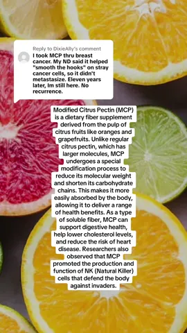 Replying to @DixieAlly #greenscreen this is from the national cancer institute:  A dietary supplement containing the modified citrus pectin (MCP) derived from the soluble fiber of citrus fruit peels and a galectin-3 inhibitor with potential antioxidant, hypocholesterolemic, immunostimulatory, metal chelating, and anti-metastatic activities. MCP is a low molecular weight version of pectin composed of short, slightly-branched carbohydrate chains and is modified for enhanced absorbability. The bioactive fragments, most likely the galactan-containing portion, of pectin binds to galectin-3, a carbohydrate-binding protein involved in imflammation, heart disease and is upregulated on the surface of certain types of tumor cells. Binding of MCP may result in the suppression of cancer cell aggregation, adhesion, proliferation and metastasis. In addition, MCP decreases prostate specific antigen (PSA) levels and may remove heavy metals. Also, unsaturated oligogalacturonic acids in MCP may stimulate the immune system through the activation of natural killer cells, cytotoxic T-cells, and B-cells.