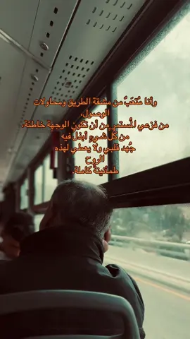 ‏وأنا مُتعَبٌ من مشقة الطريق ومحاولات الوصول، من فزعي المُستمر من أن تكون الوجهِة خاطئة، من كُلِّ شيءٍ أبذلُ فيه جُهد قلبي ولا يعطي لهذه الروح طمأنينةً كاملة.