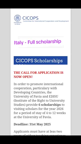 CICOPS Scholarships 2026 THE CALL FOR APPLICATION IS NOW OPEN! In order to promote international cooperation, particulary with Developing Countries, the University of Pavia and EDISU (Institute of the Right to University Studies) provide 6 scholarships to visiting scholars for the year 2026 for a period of stay of 4 to 12 weeks at the University of Pavia. Deadline: 31st May 2025 Applicants must have at leas two years of either teaching experience or activity within international organizations and institutions. Please read carefully the CALL and the FAQ before applying, and fill out the online APPLICATION FORM only once you have received the letter of invitation by your contact professor at the University of Pavia. Please be informed that incomplete applications will be rejected, no exceptions will be made. In particular, the invitation letter is essential for the application. Applicants who do not have any contact, can write to CICOPS office which will send a research proposal form to be filled out and sent back to CICOPS together with the CV. CICOPS will evaluate the research proposal and, in case of congruence of your research project with a research activity carried out at the University of Pavia, CICOPS will send your proposal to the relevant Department. In case of need, and for any other information, please write to cicops@unipv.it.   #uniatm #scholarship #study #funding #italy 